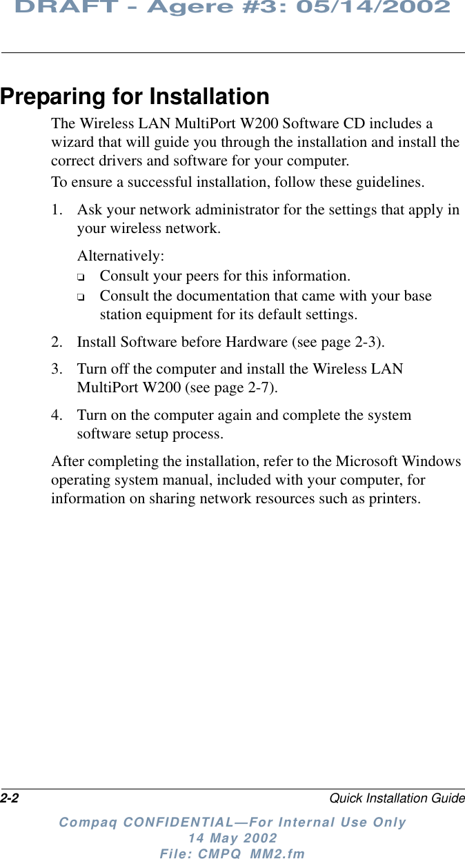 2-2 Quick Installation GuideDRAFT - Agere #3: 05/14/2002Compaq CONFIDENTIAL—For Internal Use Only14 May 2002File: CMPQ_MM2.fmPreparing for InstallationThe Wireless LAN MultiPort W200 Software CD includes awizard that will guide you through the installation and install thecorrect drivers and software for your computer.To ensure a successful installation, follow these guidelines.1. Ask your network administrator for the settings that apply inyour wireless network.Alternatively:❏Consult your peers for this information.❏Consult the documentation that came with your basestation equipment for its default settings.2. Install Software before Hardware (see page 2-3).3. Turn off the computer and install the Wireless LANMultiPort W200 (see page 2-7).4. Turn on the computer again and complete the systemsoftware setup process.After completing the installation, refer to the Microsoft Windowsoperating system manual, included with your computer, forinformation on sharing network resources such as printers.