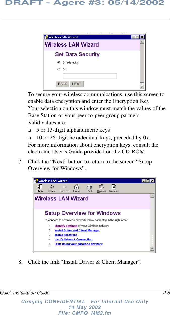 Quick Installation Guide 2-5DRAFT - Agere #3: 05/14/2002Compaq CONFIDENTIAL—For Internal Use Only14 May 2002File: CMPQ_MM2.fmTo secure your wireless communications, use this screen toenable data encryption and enter the Encryption Key.Your selection on this window must match the values of theBase Station or your peer-to-peer group partners.Valid values are:❏5 or 13-digit alphanumeric keys❏10 or 26-digit hexadecimal keys, preceded by 0x.For more information about encryption keys, consult theelectronic User’s Guide provided on the CD-ROM7. Clickthe“Next”buttontoreturntothescreen“SetupOverview for Windows”.8. Click the link “Install Driver &amp; Client Manager”.