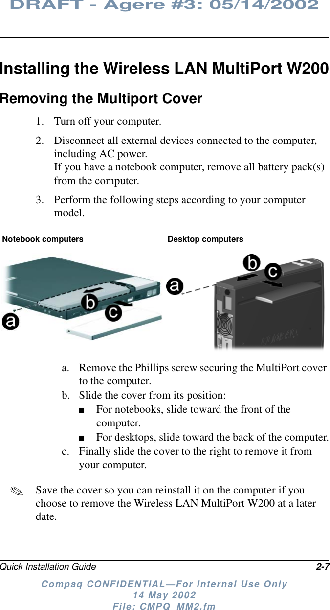Quick Installation Guide 2-7DRAFT - Agere #3: 05/14/2002Compaq CONFIDENTIAL—For Internal Use Only14 May 2002File: CMPQ_MM2.fmInstalling the Wireless LAN MultiPort W200Removing the Multiport Cover1. Turn off your computer.2. Disconnect all external devices connected to the computer,including AC power.If you have a notebook computer, remove all battery pack(s)from the computer.3. Perform the following steps according to your computermodel.a. Remove the Phillips screw securing the MultiPort coverto the computer.b. Slide the cover from its position:■For notebooks, slide toward the front of thecomputer.■For desktops, slide toward the back of the computer.c. Finally slide the cover to the right to remove it fromyour computer.✎Save the cover so you can reinstall it on the computer if youchoose to remove the Wireless LAN MultiPort W200 at a laterdate.Notebook computers Desktop computers