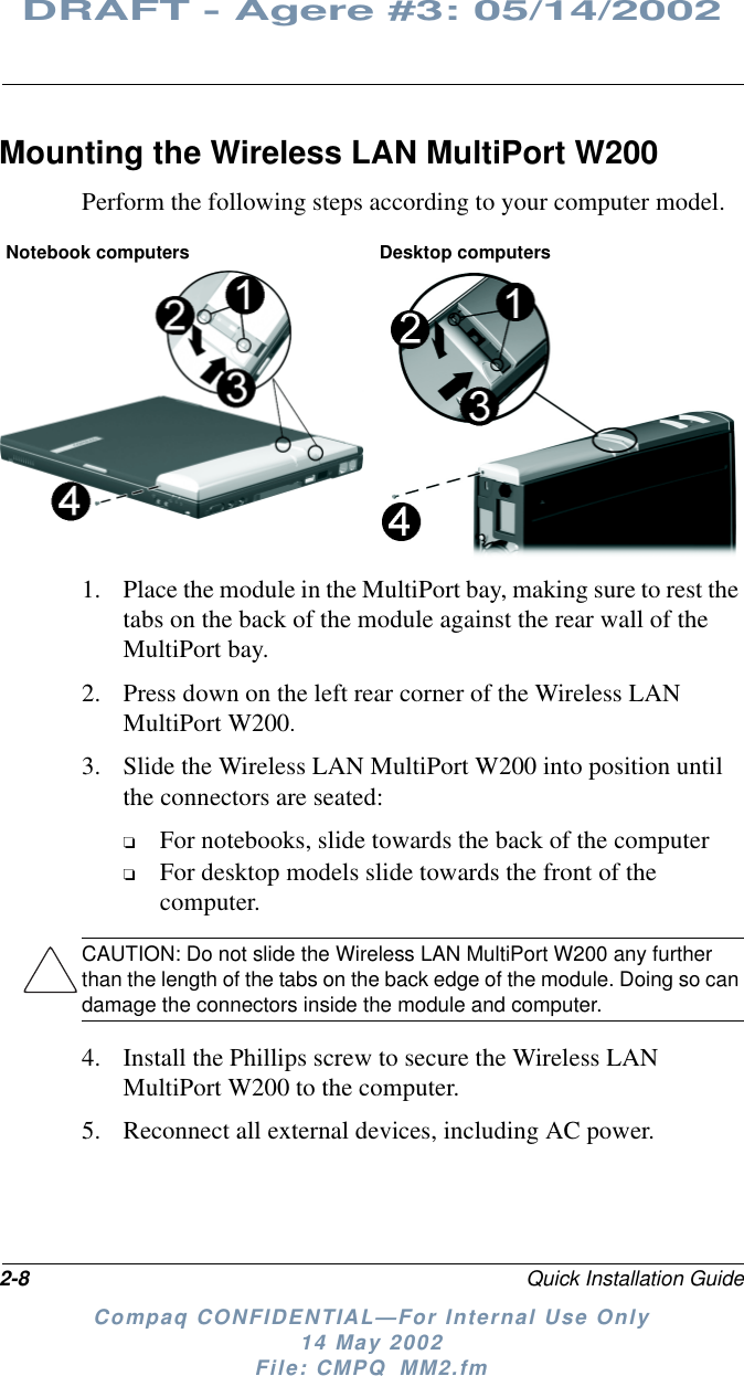 2-8 Quick Installation GuideDRAFT - Agere #3: 05/14/2002Compaq CONFIDENTIAL—For Internal Use Only14 May 2002File: CMPQ_MM2.fmMounting the Wireless LAN MultiPort W200Perform the following steps according to your computer model.1. Place the module in the MultiPort bay, making sure to rest thetabs on the back of the module against the rear wall of theMultiPort bay.2. Press down on the left rear corner of the Wireless LANMultiPort W200.3. Slide the Wireless LAN MultiPort W200 into position untilthe connectors are seated:❏For notebooks, slide towards the back of the computer❏For desktop models slide towards the front of thecomputer.CAUTION: Do not slide the Wireless LAN MultiPort W200 any furtherthan the length of the tabs on the back edge of the module. Doing so candamage the connectors inside the module and computer.4. Install the Phillips screw to secure the Wireless LANMultiPort W200 to the computer.5. Reconnect all external devices, including AC power.Notebook computers Desktop computers