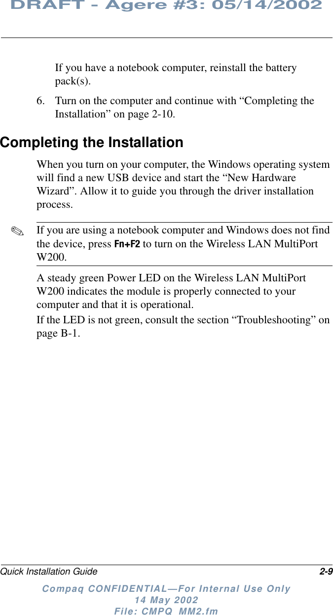 Quick Installation Guide 2-9DRAFT - Agere #3: 05/14/2002Compaq CONFIDENTIAL—For Internal Use Only14 May 2002File: CMPQ_MM2.fmIf you have a notebook computer, reinstall the batterypack(s).6. Turn on the computer and continue with “Completing theInstallation” on page 2-10.Completing the InstallationWhen you turn on your computer, the Windows operating systemwill find a new USB device and start the “New HardwareWizard”. Allow it to guide you through the driver installationprocess.✎If you are using a notebook computer and Windows does not findthe device, press Fn+F2 to turn on the Wireless LAN MultiPortW200.A steady green Power LED on the Wireless LAN MultiPortW200 indicates the module is properly connected to yourcomputer and that it is operational.If the LED is not green, consult the section “Troubleshooting” onpage B-1.