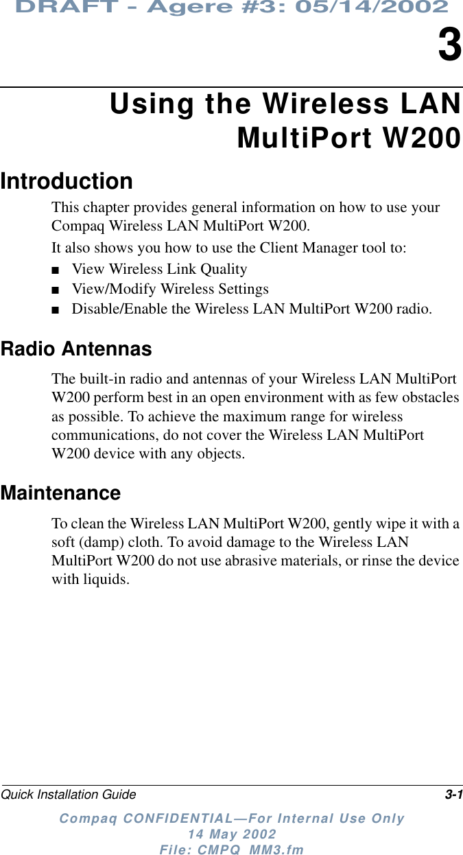 DRAFT - Agere #3: 05/14/2002Quick Installation Guide 3-1Compaq CONFIDENTIAL—For Internal Use Only14 May 2002File: CMPQ_MM3.fm3Using the Wireless LANMultiPort W200IntroductionThis chapter provides general information on how to use yourCompaq Wireless LAN MultiPort W200.It also shows you how to use the Client Manager tool to:■View Wireless Link Quality■View/Modify Wireless Settings■Disable/Enable the Wireless LAN MultiPort W200 radio.Radio AntennasThe built-in radio and antennas of your Wireless LAN MultiPortW200 perform best in an open environment with as few obstaclesas possible. To achieve the maximum range for wirelesscommunications, do not cover the Wireless LAN MultiPortW200 device with any objects.MaintenanceTo clean the Wireless LAN MultiPort W200, gently wipe it with asoft (damp) cloth. To avoid damage to the Wireless LANMultiPort W200 do not use abrasive materials, or rinse the devicewith liquids.