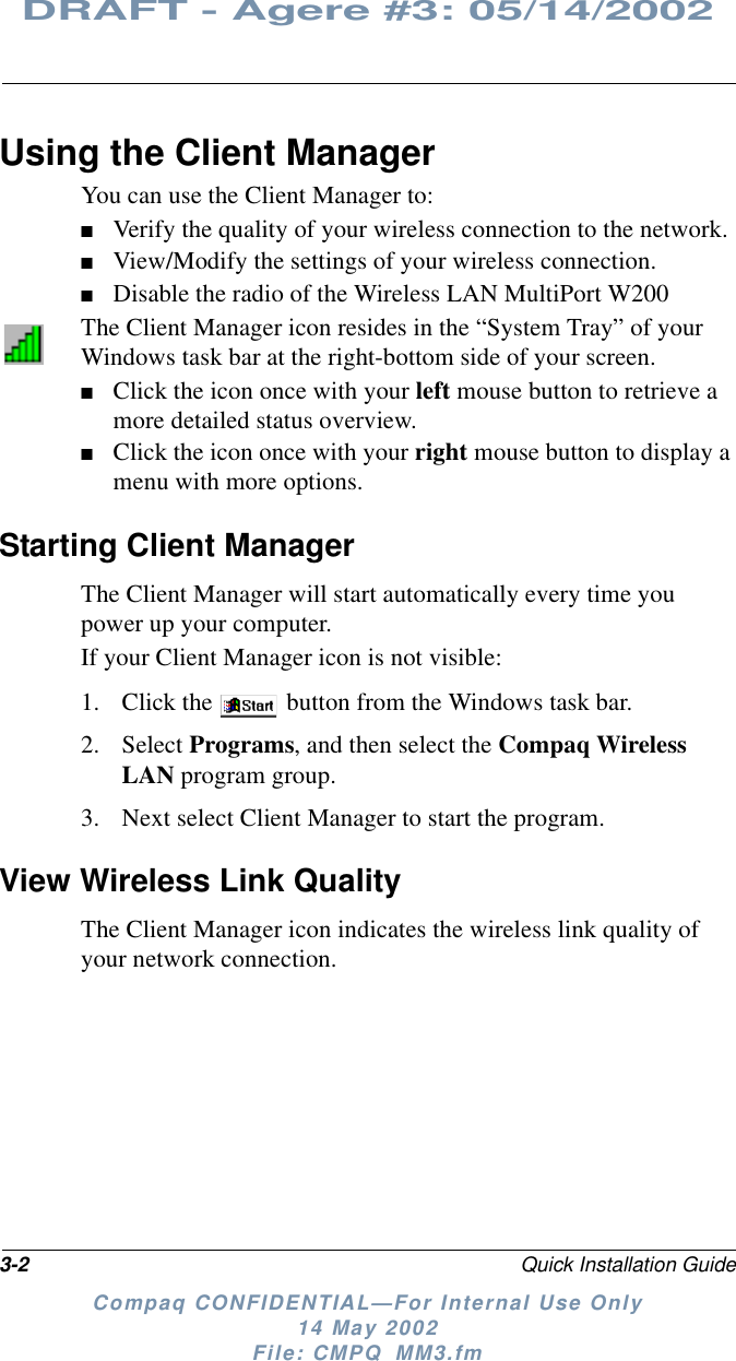 3-2 Quick Installation GuideDRAFT - Agere #3: 05/14/2002Compaq CONFIDENTIAL—For Internal Use Only14 May 2002File: CMPQ_MM3.fmUsing the Client ManagerYou can use the Client Manager to:■Verify the quality of your wireless connection to the network.■View/Modify the settings of your wireless connection.■Disable the radio of the Wireless LAN MultiPort W200The Client Manager icon resides in the “System Tray” of yourWindows task bar at the right-bottom side of your screen.■Click the icon once with your left mouse button to retrieve amore detailed status overview.■Click the icon once with your right mouse button to display amenu with more options.Starting Client ManagerThe Client Manager will start automatically every time youpower up your computer.If your Client Manager icon is not visible:1. Click the button from the Windows task bar.2. Select Programs, and then select the Compaq WirelessLAN program group.3. Next select Client Manager to start the program.View Wireless Link QualityThe Client Manager icon indicates the wireless link quality ofyour network connection.