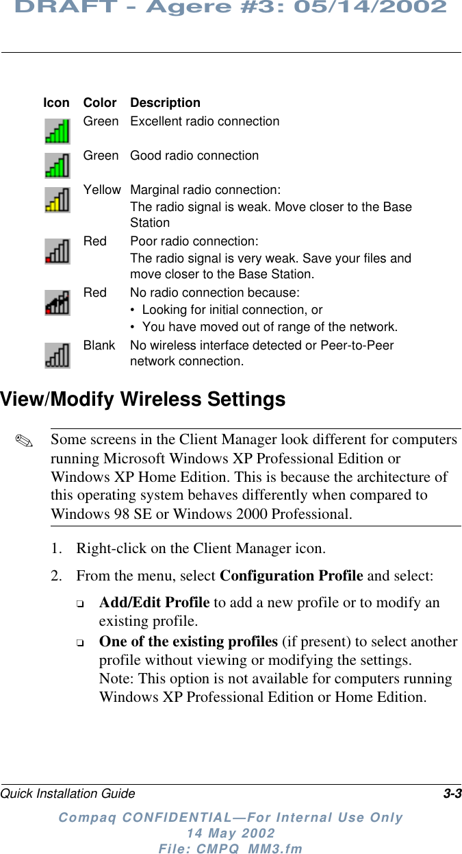Quick Installation Guide 3-3DRAFT - Agere #3: 05/14/2002Compaq CONFIDENTIAL—For Internal Use Only14 May 2002File: CMPQ_MM3.fmView/Modify Wireless Settings✎Some screens in the Client Manager look different for computersrunning Microsoft Windows XP Professional Edition orWindows XP Home Edition. This is because the architecture ofthis operating system behaves differently when compared toWindows 98 SE or Windows 2000 Professional.1. Right-click on the Client Manager icon.2. From the menu, select Configuration Profile and select:❏Add/Edit Profile to add a new profile or to modify anexisting profile.❏One of the existing profiles (if present) to select anotherprofile without viewing or modifying the settings.Note: This option is not available for computers runningWindows XP Professional Edition or Home Edition.Icon Color DescriptionGreen Excellent radio connectionGreen Good radio connectionYellow Marginal radio connection:The radio signal is weak. Move closer to the BaseStationRed Poor radio connection:The radio signal is very weak. Save your files andmove closer to the Base Station.Red No radio connection because:• Looking for initial connection, or• You have moved out of range of the network.Blank No wireless interface detected or Peer-to-Peernetwork connection.