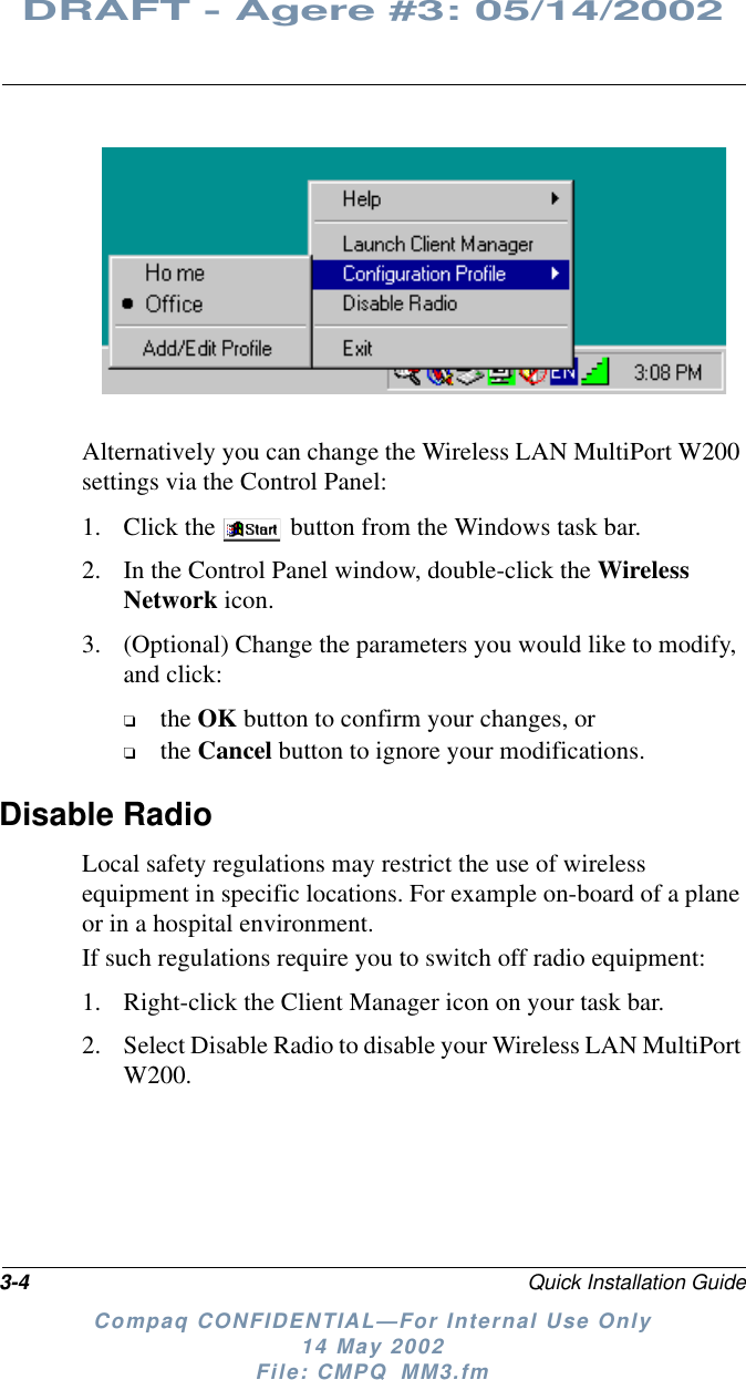 3-4 Quick Installation GuideDRAFT - Agere #3: 05/14/2002Compaq CONFIDENTIAL—For Internal Use Only14 May 2002File: CMPQ_MM3.fmAlternatively you can change the Wireless LAN MultiPort W200settings via the Control Panel:1. Click the button from the Windows task bar.2. In the Control Panel window, double-click the WirelessNetwork icon.3. (Optional) Change the parameters you would like to modify,and click:❏the OK button to confirm your changes, or❏the Cancel button to ignore your modifications.Disable RadioLocal safety regulations may restrict the use of wirelessequipment in specific locations. For example on-board of a planeor in a hospital environment.If such regulations require you to switch off radio equipment:1. Right-click the Client Manager icon on your task bar.2. Select Disable Radio to disable your Wireless LAN MultiPortW200.