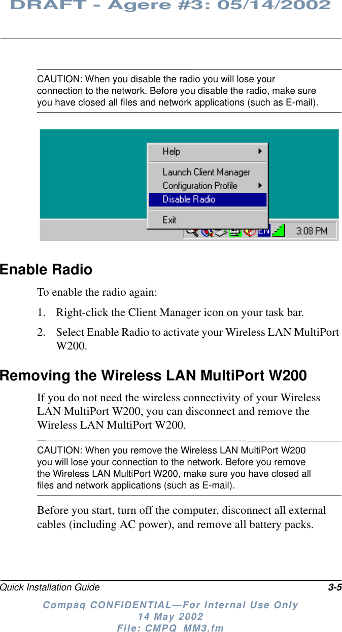 Quick Installation Guide 3-5DRAFT - Agere #3: 05/14/2002Compaq CONFIDENTIAL—For Internal Use Only14 May 2002File: CMPQ_MM3.fmCAUTION: When you disable the radio you will lose yourconnection to the network. Before you disable the radio, make sureyou have closed all files and network applications (such as E-mail).Enable RadioTo enable the radio again:1. Right-click the Client Manager icon on your task bar.2. Select Enable Radio to activate your Wireless LAN MultiPortW200.Removing the Wireless LAN MultiPort W200If you do not need the wireless connectivity of your WirelessLAN MultiPort W200, you can disconnect and remove theWireless LAN MultiPort W200.CAUTION: When you remove the Wireless LAN MultiPort W200you will lose your connection to the network. Before you removethe Wireless LAN MultiPort W200, make sure you have closed allfiles and network applications (such as E-mail).Before you start, turn off the computer, disconnect all externalcables (including AC power), and remove all battery packs.