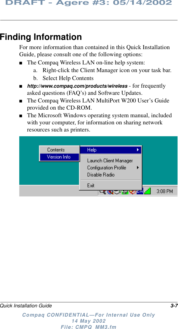 Quick Installation Guide 3-7DRAFT - Agere #3: 05/14/2002Compaq CONFIDENTIAL—For Internal Use Only14 May 2002File: CMPQ_MM3.fmFinding InformationFor more information than contained in this Quick InstallationGuide, please consult one of the following options:■The Compaq Wireless LAN on-line help system:a. Right-click the Client Manager icon on your task bar.b. Select Help Contents■http://www.compaq.com/products/wireless - for frequentlyasked questions (FAQ’s) and Software Updates.■The Compaq Wireless LAN MultiPort W200 User’s Guideprovided on the CD-ROM.■The Microsoft Windows operating system manual, includedwith your computer, for information on sharing networkresources such as printers.