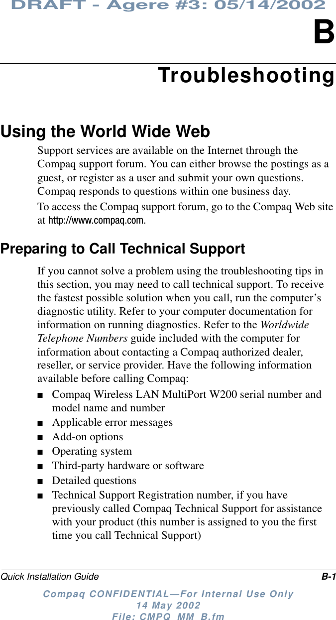DRAFT - Agere #3: 05/14/2002Quick Installation Guide B-1Compaq CONFIDENTIAL—For Internal Use Only14 May 2002File: CMPQ_MM_B.fmBTroubleshootingUsingtheWorldWideWebSupport services are available on the Internet through theCompaq support forum. You can either browse the postings as aguest, or register as a user and submit your own questions.Compaq responds to questions within one business day.To access the Compaq support forum, go to the Compaq Web siteat http://www.compaq.com.Preparing to Call Technical SupportIf you cannot solve a problem using the troubleshooting tips inthis section, you may need to call technical support. To receivethe fastest possible solution when you call, run the computer’sdiagnostic utility. Refer to your computer documentation forinformation on running diagnostics. Refer to the WorldwideTelephone Numbers guide included with the computer forinformation about contacting a Compaq authorized dealer,reseller, or service provider. Have the following informationavailable before calling Compaq:■Compaq Wireless LAN MultiPort W200 serial number andmodel name and number■Applicable error messages■Add-on options■Operating system■Third-party hardware or software■Detailed questions■Technical Support Registration number, if you havepreviously called Compaq Technical Support for assistancewith your product (this number is assigned to you the firsttime you call Technical Support)