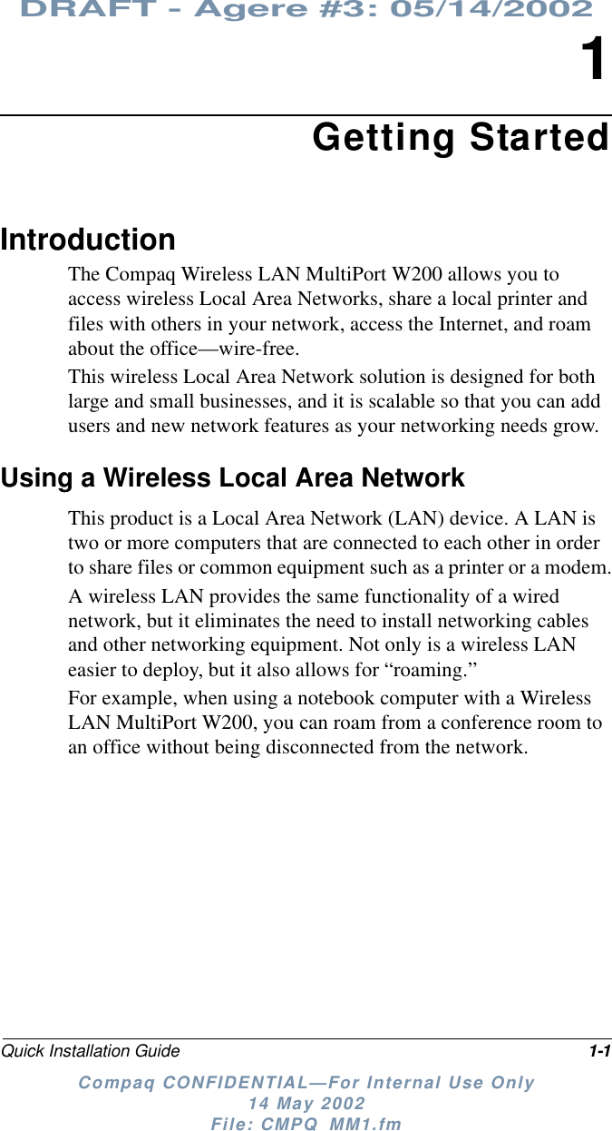DRAFT - Agere #3: 05/14/2002Quick Installation Guide 1-1Compaq CONFIDENTIAL—For Internal Use Only14 May 2002File: CMPQ_MM1.fm1Getting StartedIntroductionThe Compaq Wireless LAN MultiPort W200 allows you toaccess wireless Local Area Networks, share a local printer andfiles with others in your network, access the Internet, and roamabout the office—wire-free.This wireless Local Area Network solution is designed for bothlarge and small businesses, and it is scalable so that you can addusers and new network features as your networking needs grow.Using a Wireless Local Area NetworkThis product is a Local Area Network (LAN) device. A LAN istwo or more computers that are connected to each other in orderto share files or common equipment such as a printer or a modem.A wireless LAN provides the same functionality of a wirednetwork, but it eliminates the need to install networking cablesand other networking equipment. Not only is a wireless LANeasier to deploy, but it also allows for “roaming.”For example, when using a notebook computer with a WirelessLAN MultiPort W200, you can roam from a conference room toan office without being disconnected from the network.