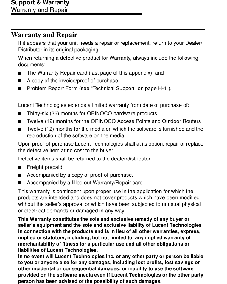 Support &amp; WarrantyWarranty and RepairWarranty and RepairIf it appears that your unit needs a repair or replacement, return to your Dealer/Distributor in its original packaging. When returning a defective product for Warranty, always include the following documents:■The Warranty Repair card (last page of this appendix), and ■A copy of the invoice/proof of purchase■Problem Report Form (see “Technical Support” on page H-1“).Lucent Technologies extends a limited warranty from date of purchase of:■Thirty-six (36) months for ORiNOCO hardware products■Twelve (12) months for the ORiNOCO Access Points and Outdoor Routers■Twelve (12) months for the media on which the software is furnished and the reproduction of the software on the media.Upon proof-of-purchase Lucent Technologies shall at its option, repair or replace the defective item at no cost to the buyer.Defective items shall be returned to the dealer/distributor:■Freight prepaid.■Accompanied by a copy of proof-of-purchase.■Accompanied by a filled out Warranty/Repair card. This warranty is contingent upon proper use in the application for which the products are intended and does not cover products which have been modified without the seller’s approval or which have been subjected to unusual physical or electrical demands or damaged in any way.This Warranty constitutes the sole and exclusive remedy of any buyer or seller’s equipment and the sole and exclusive liability of Lucent Technologies in connection with the products and is in lieu of all other warranties, express, implied or statutory, including, but not limited to, any implied warranty of merchantability of fitness for a particular use and all other obligations or liabilities of Lucent Technologies.In no event will Lucent Technologies Inc. or any other party or person be liable to you or anyone else for any damages, including lost profits, lost savings or other incidental or consequential damages, or inability to use the software provided on the software media even if Lucent Technologies or the other party person has been advised of the possibility of such damages.