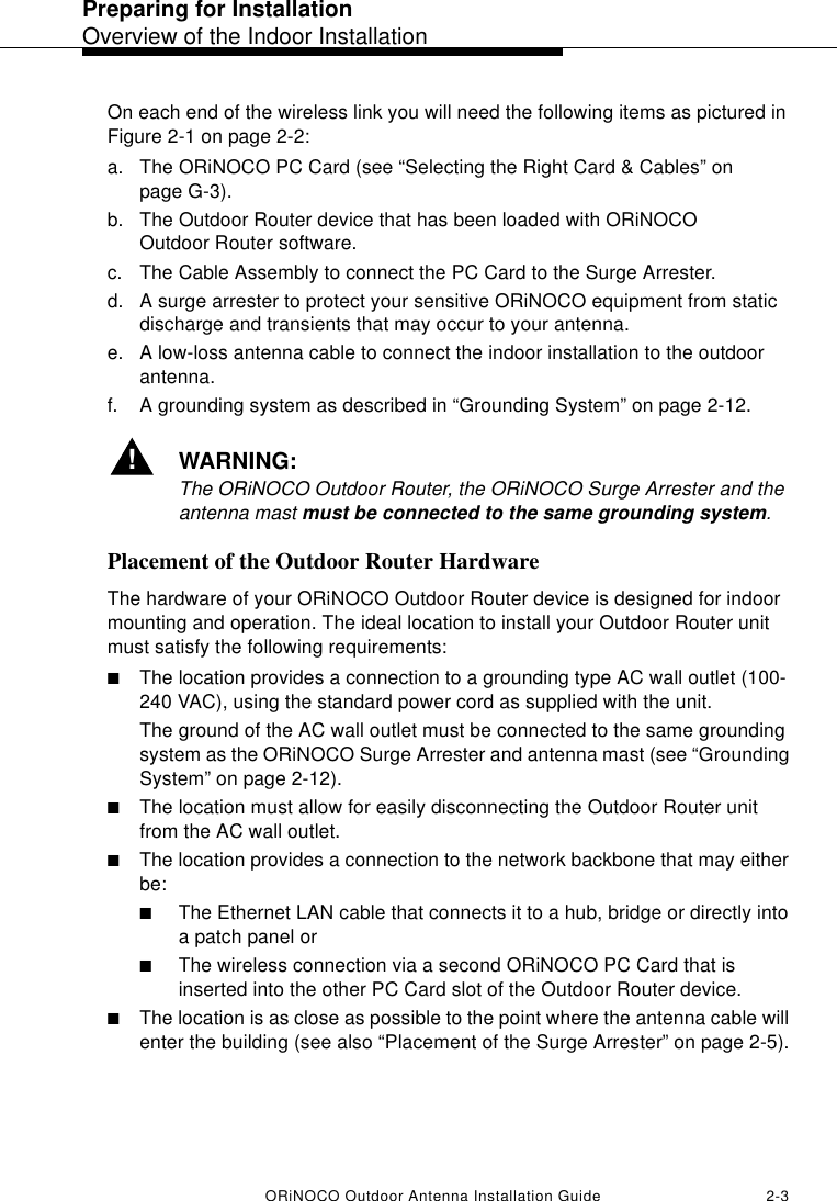Preparing for InstallationOverview of the Indoor InstallationORiNOCO Outdoor Antenna Installation Guide 2-3On each end of the wireless link you will need the following items as pictured in Figure 2-1 on page 2-2:a. The ORiNOCO PC Card (see “Selecting the Right Card &amp; Cables” on page G-3).b. The Outdoor Router device that has been loaded with ORiNOCO Outdoor Router software.c. The Cable Assembly to connect the PC Card to the Surge Arrester.d. A surge arrester to protect your sensitive ORiNOCO equipment from static discharge and transients that may occur to your antenna.e. A low-loss antenna cable to connect the indoor installation to the outdoor antenna. f. A grounding system as described in “Grounding System” on page 2-12.!WARNING:The ORiNOCO Outdoor Router, the ORiNOCO Surge Arrester and the antenna mast must be connected to the same grounding system.Placement of the Outdoor Router HardwareThe hardware of your ORiNOCO Outdoor Router device is designed for indoor mounting and operation. The ideal location to install your Outdoor Router unit must satisfy the following requirements:■The location provides a connection to a grounding type AC wall outlet (100-240 VAC), using the standard power cord as supplied with the unit. The ground of the AC wall outlet must be connected to the same grounding system as the ORiNOCO Surge Arrester and antenna mast (see “Grounding System” on page 2-12).■The location must allow for easily disconnecting the Outdoor Router unit from the AC wall outlet.■The location provides a connection to the network backbone that may either be:■The Ethernet LAN cable that connects it to a hub, bridge or directly into a patch panel or■The wireless connection via a second ORiNOCO PC Card that is inserted into the other PC Card slot of the Outdoor Router device.■The location is as close as possible to the point where the antenna cable will enter the building (see also “Placement of the Surge Arrester” on page 2-5).