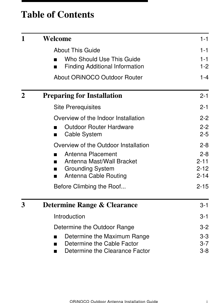 ORiNOCO Outdoor Antenna Installation Guide i1 Welcome 1-1About This Guide  1-1■Who Should Use This Guide  1-1■Finding Additional Information  1-2About ORiNOCO Outdoor Router  1-42 Preparing for Installation 2-1Site Prerequisites  2-1Overview of the Indoor Installation  2-2■Outdoor Router Hardware  2-2■Cable System  2-5Overview of the Outdoor Installation  2-8■Antenna Placement  2-8■Antenna Mast/Wall Bracket  2-11■Grounding System  2-12■Antenna Cable Routing  2-14Before Climbing the Roof...  2-153 Determine Range &amp; Clearance 3-1Introduction  3-1Determine the Outdoor Range  3-2■Determine the Maximum Range  3-3■Determine the Cable Factor  3-7■Determine the Clearance Factor  3-8Table of Contents