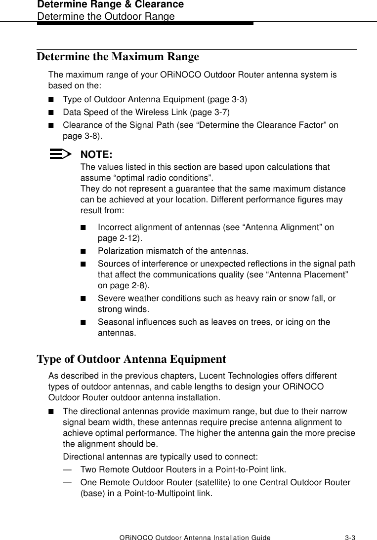 Determine Range &amp; ClearanceDetermine the Outdoor RangeORiNOCO Outdoor Antenna Installation Guide 3-3Determine the Maximum RangeThe maximum range of your ORiNOCO Outdoor Router antenna system is based on the:■Type of Outdoor Antenna Equipment (page 3-3)■Data Speed of the Wireless Link (page 3-7)■Clearance of the Signal Path (see “Determine the Clearance Factor” on page 3-8). NOTE:The values listed in this section are based upon calculations that assume “optimal radio conditions”. They do not represent a guarantee that the same maximum distance can be achieved at your location. Different performance figures may result from:■Incorrect alignment of antennas (see “Antenna Alignment” on page 2-12).■Polarization mismatch of the antennas.■Sources of interference or unexpected reflections in the signal path that affect the communications quality (see “Antenna Placement” on page 2-8).■Severe weather conditions such as heavy rain or snow fall, or strong winds.■Seasonal influences such as leaves on trees, or icing on the antennas.Type of Outdoor Antenna EquipmentAs described in the previous chapters, Lucent Technologies offers different types of outdoor antennas, and cable lengths to design your ORiNOCO Outdoor Router outdoor antenna installation.■The directional antennas provide maximum range, but due to their narrow signal beam width, these antennas require precise antenna alignment to achieve optimal performance. The higher the antenna gain the more precise the alignment should be.Directional antennas are typically used to connect:—Two Remote Outdoor Routers in a Point-to-Point link.—One Remote Outdoor Router (satellite) to one Central Outdoor Router (base) in a Point-to-Multipoint link.