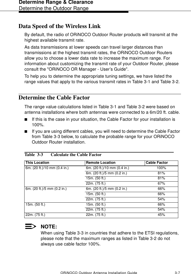 Determine Range &amp; ClearanceDetermine the Outdoor RangeORiNOCO Outdoor Antenna Installation Guide 3-7Data Speed of the Wireless LinkBy default, the radio of ORiNOCO Outdoor Router products will transmit at the highest available transmit rate. As data transmissions at lower speeds can travel larger distances than transmissions at the highest transmit rates, the ORiNOCO Outdoor Routers allow you to choose a lower data rate to increase the maximum range. For information about customizing the transmit rate of your Outdoor Router, please consult the &quot;ORiNOCO OR Manager - User’s Guide&quot;.To help you to determine the appropriate tuning settings, we have listed the range values that apply to the various transmit rates in Table 3-1 and Table 3-2.Determine the Cable FactorThe range value calculations listed in Table 3-1 and Table 3-2 were based on antenna installations where both antennas were connected to a 6m/20 ft. cable. ■If this is the case in your situation, the Cable Factor for your installation is 100%.■If you are using different cables, you will need to determine the Cable Factor from Table 3-3 below, to calculate the probable range for your ORiNOCO Outdoor Router installation.Table  3-3  Calculate the Cable Factor NOTE:When using Table 3-3 in countries that adhere to the ETSI regulations, please note that the maximum ranges as listed in Table 3-2 do not always use cable factor 100%. This Location Remote Location Cable Factor6m. (20 ft.)/10 mm (0.4 in.) 6m. (20 ft.)/10 mm (0.4 in.) 100%6m. (20 ft.)/5 mm (0.2 in.) 81%15m. (50 ft.) 81%22m. (75 ft.) 67%6m. (20 ft.)/5 mm (0.2 in.) 6m. (20 ft.)/5 mm (0.2 in.) 66%15m. (50 ft.) 66%22m. (75 ft.) 54%15m. (50 ft.) 15m. (50 ft.) 66%22m. (75 ft.) 54%22m. (75 ft.) 22m. (75 ft.) 45%