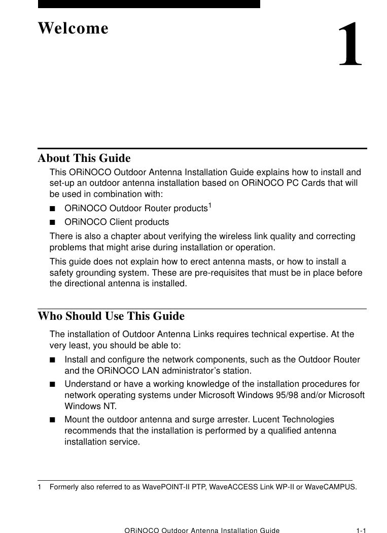 ORiNOCO Outdoor Antenna Installation Guide 1-1WelcomeAbout This GuideThis ORiNOCO Outdoor Antenna Installation Guide explains how to install and set-up an outdoor antenna installation based on ORiNOCO PC Cards that will be used in combination with:■ORiNOCO Outdoor Router products1■ORiNOCO Client productsThere is also a chapter about verifying the wireless link quality and correcting problems that might arise during installation or operation.This guide does not explain how to erect antenna masts, or how to install a safety grounding system. These are pre-requisites that must be in place before the directional antenna is installed.Who Should Use This GuideThe installation of Outdoor Antenna Links requires technical expertise. At the very least, you should be able to:■Install and configure the network components, such as the Outdoor Router and the ORiNOCO LAN administrator’s station.■Understand or have a working knowledge of the installation procedures for network operating systems under Microsoft Windows 95/98 and/or Microsoft Windows NT.■Mount the outdoor antenna and surge arrester. Lucent Technologies recommends that the installation is performed by a qualified antenna installation service.1 Formerly also referred to as WavePOINT-II PTP, WaveACCESS Link WP-II or WaveCAMPUS.