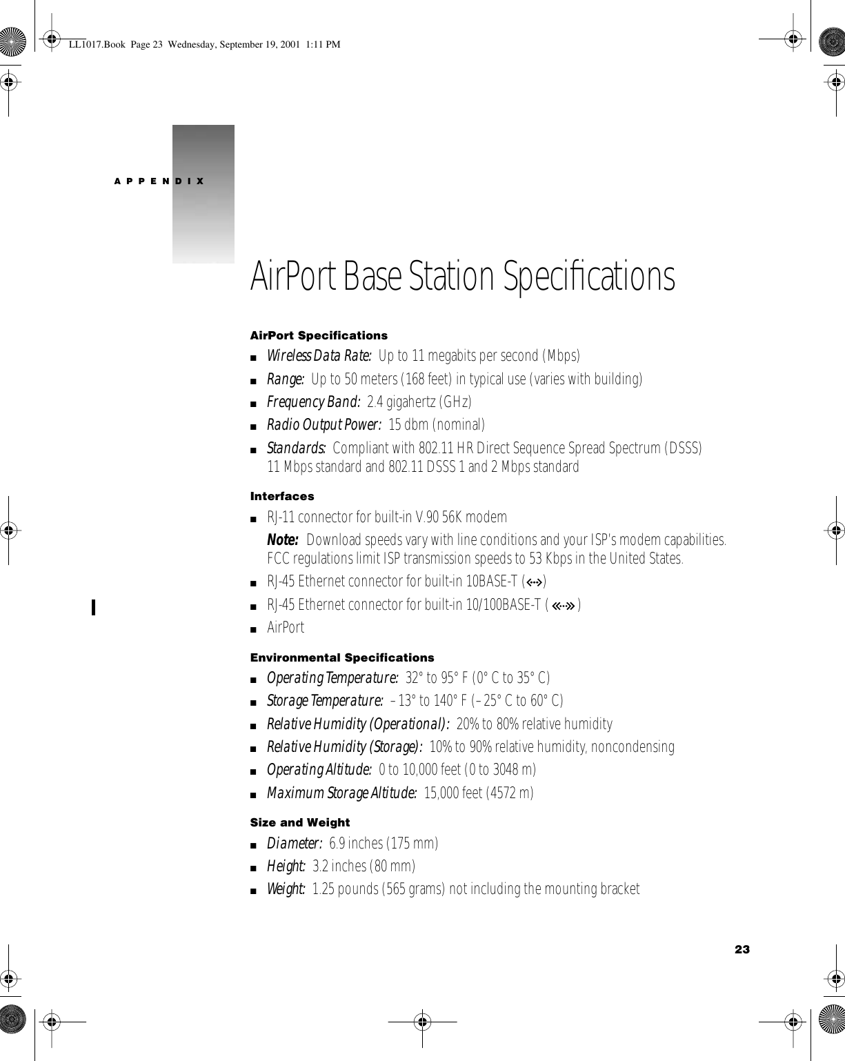  23APPENDIXAirPort Base Station SpeciﬁcationsAirPort SpecificationsmWireless Data Rate:  Up to 11 megabits per second (Mbps)mRange:  Up to 50 meters (168 feet) in typical use (varies with building)mFrequency Band:  2.4 gigahertz (GHz)mRadio Output Power:  15 dbm (nominal)mStandards:  Compliant with 802.11 HR Direct Sequence Spread Spectrum (DSSS) 11 Mbps standard and 802.11 DSSS 1 and 2 Mbps standardInterfacesmRJ-11 connector for built-in V.90 56K modemNote:  Download speeds vary with line conditions and your ISP’s modem capabilities. FCC regulations limit ISP transmission speeds to 53 Kbps in the United States. mRJ-45 Ethernet connector for built-in 10BASE-T (G)mRJ-45 Ethernet connector for built-in 10/100BASE-T ( )mAirPortEnvironmental SpecificationsmOperating Temperature:  32° to 95° F (0° C to 35° C)mStorage Temperature:  –13° to 140° F (–25° C to 60° C)mRelative Humidity (Operational):  20% to 80% relative humiditymRelative Humidity (Storage):  10% to 90% relative humidity, noncondensingmOperating Altitude:  0 to 10,000 feet (0 to 3048 m)mMaximum Storage Altitude:  15,000 feet (4572 m)Size and WeightmDiameter:  6.9 inches (175 mm)mHeight:  3.2 inches (80 mm)mWeight:  1.25 pounds (565 grams) not including the mounting bracketLL1017.Book  Page 23  Wednesday, September 19, 2001  1:11 PM