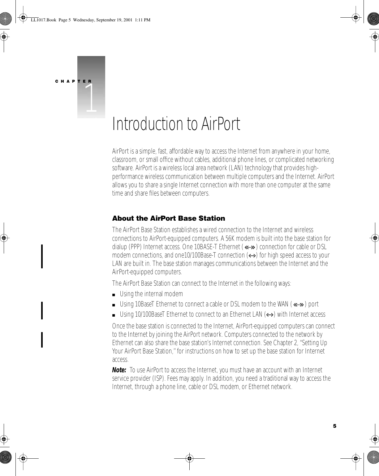    5 CHAPTER 1 1 Introduction to AirPort AirPort is a simple, fast, affordable way to access the Internet from anywhere in your home, classroom, or small ofﬁce without cables, additional phone lines, or complicated networking software. AirPort is a wireless local area network (LAN) technology that provides high-performance wireless communication between multiple computers and the Internet. AirPort allows you to share a single Internet connection with more than one computer at the same time and share ﬁles between computers. About the AirPort Base Station The AirPort Base Station establishes a wired connection to the Internet and wireless connections to AirPort-equipped computers. A 56K modem is built into the base station for dialup (PPP) Internet access. One 10BASE-T Ethernet ( ) connection for cable or DSL modem connections, and one10/100Base-T connection ( G ) for high speed access to your LAN are built in. The base station manages communications between the Internet and the AirPort-equipped computers.The AirPort Base Station can connect to the Internet in the following ways: m Using the internal modem  m Using 10BaseT Ethernet to connect a cable or DSL modem to the WAN ( ) port m Using 10/100BaseT Ethernet to connect to an Ethernet LAN ( G ) with Internet accessOnce the base station is connected to the Internet, AirPort-equipped computers can connect to the Internet by joining the AirPort network. Computers connected to the network by Ethernet can also share the base station’s Internet connection. See Chapter 2, “Setting Up Your AirPort Base Station,” for instructions on how to set up the base station for Internet access. Note:   To use AirPort to access the Internet, you must have an account with an Internet service provider (ISP). Fees may apply. In addition, you need a traditional way to access the Internet, through a phone line, cable or DSL modem, or Ethernet network. LL1017.Book  Page 5  Wednesday, September 19, 2001  1:11 PM