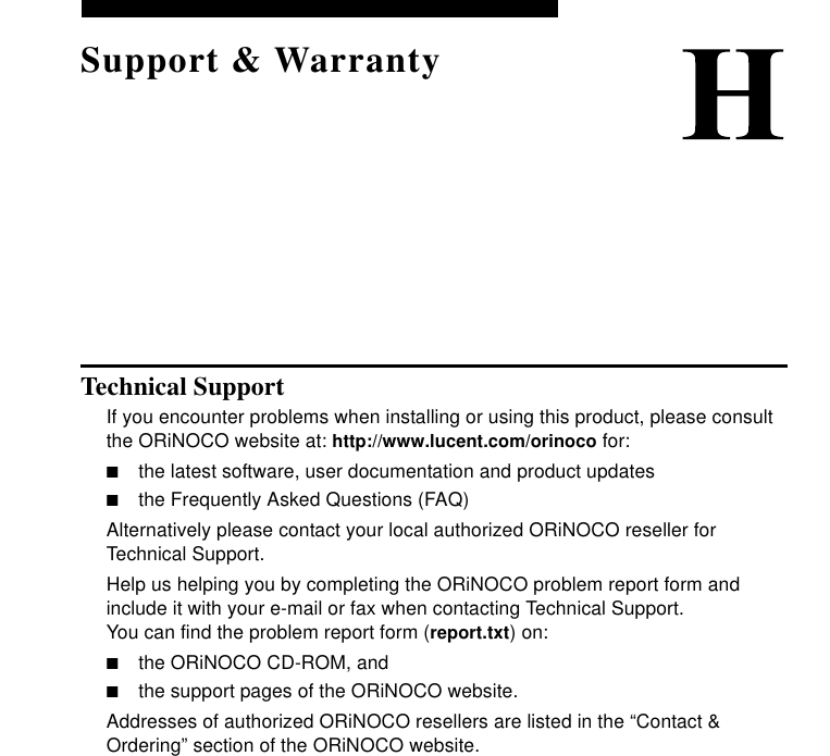 Support &amp; WarrantyTechnical SupportIf you encounter problems when installing or using this product, please consult the ORiNOCO website at: http://www.lucent.com/orinoco for:■the latest software, user documentation and product updates■the Frequently Asked Questions (FAQ)Alternatively please contact your local authorized ORiNOCO reseller for Technical Support.Help us helping you by completing the ORiNOCO problem report form and include it with your e-mail or fax when contacting Technical Support. You can find the problem report form (report.txt) on:■the ORiNOCO CD-ROM, and ■the support pages of the ORiNOCO website.Addresses of authorized ORiNOCO resellers are listed in the “Contact &amp; Ordering” section of the ORiNOCO website.