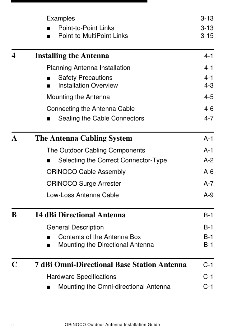 ii ORiNOCO Outdoor Antenna Installation GuideExamples  3-13■Point-to-Point Links  3-13■Point-to-MultiPoint Links  3-154 Installing the Antenna 4-1Planning Antenna Installation  4-1■Safety Precautions  4-1■Installation Overview  4-3Mounting the Antenna  4-5Connecting the Antenna Cable  4-6■Sealing the Cable Connectors  4-7A The Antenna Cabling System A-1The Outdoor Cabling Components  A-1■Selecting the Correct Connector-Type  A-2ORiNOCO Cable Assembly  A-6ORiNOCO Surge Arrester  A-7Low-Loss Antenna Cable  A-9B 14 dBi Directional Antenna B-1General Description  B-1■Contents of the Antenna Box  B-1■Mounting the Directional Antenna  B-1C 7 dBi Omni-Directional Base Station Antenna C-1Hardware Specifications  C-1■Mounting the Omni-directional Antenna  C-1