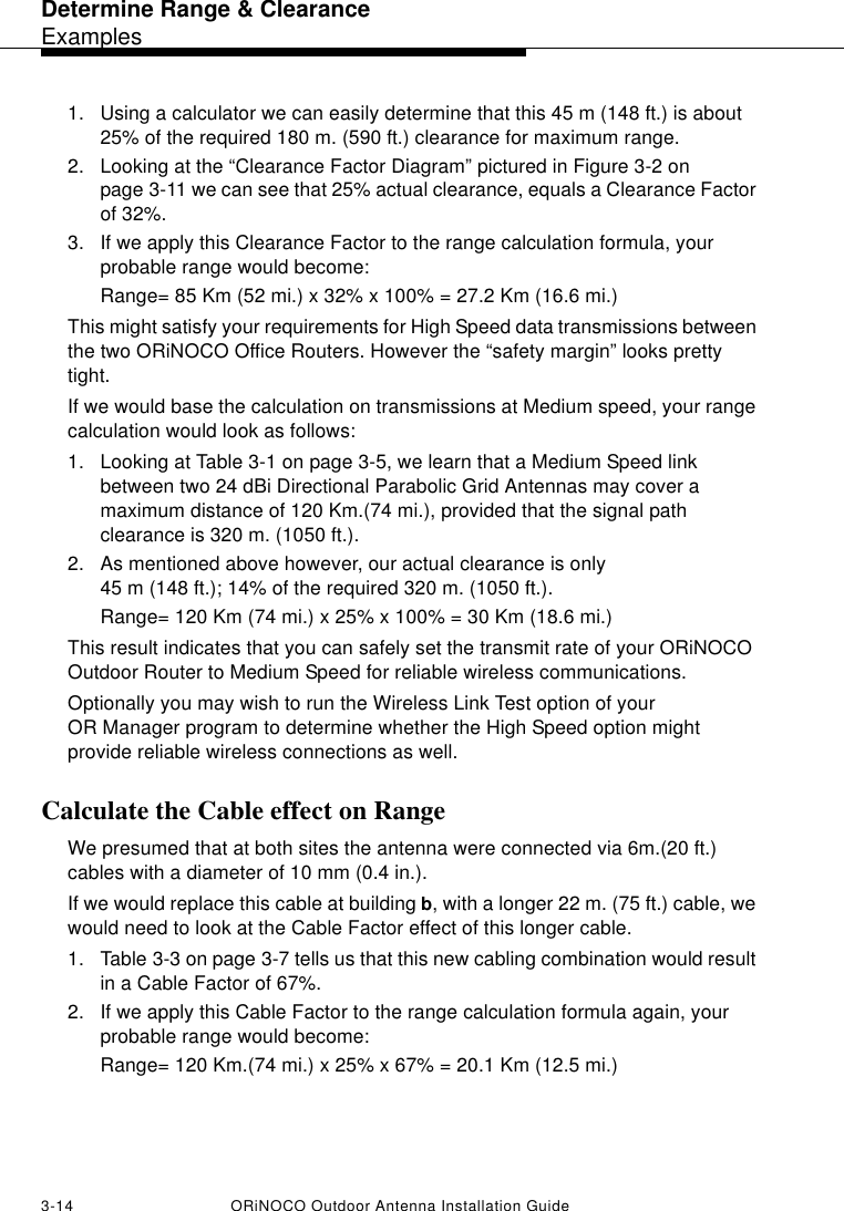 Determine Range &amp; ClearanceExamples3-14 ORiNOCO Outdoor Antenna Installation Guide1. Using a calculator we can easily determine that this 45 m (148 ft.) is about 25% of the required 180 m. (590 ft.) clearance for maximum range.2. Looking at the “Clearance Factor Diagram” pictured in Figure 3-2 on page 3-11 we can see that 25% actual clearance, equals a Clearance Factor of 32%. 3. If we apply this Clearance Factor to the range calculation formula, your probable range would become:Range= 85 Km (52 mi.) x 32% x 100% = 27.2 Km (16.6 mi.)This might satisfy your requirements for High Speed data transmissions between the two ORiNOCO Office Routers. However the “safety margin” looks pretty tight. If we would base the calculation on transmissions at Medium speed, your range calculation would look as follows:1. Looking at Table 3-1 on page 3-5, we learn that a Medium Speed link between two 24 dBi Directional Parabolic Grid Antennas may cover a maximum distance of 120 Km.(74 mi.), provided that the signal path clearance is 320 m. (1050 ft.).2. As mentioned above however, our actual clearance is only 45 m (148 ft.); 14% of the required 320 m. (1050 ft.).Range= 120 Km (74 mi.) x 25% x 100% = 30 Km (18.6 mi.)This result indicates that you can safely set the transmit rate of your ORiNOCO Outdoor Router to Medium Speed for reliable wireless communications. Optionally you may wish to run the Wireless Link Test option of your OR Manager program to determine whether the High Speed option might provide reliable wireless connections as well.Calculate the Cable effect on RangeWe presumed that at both sites the antenna were connected via 6m.(20 ft.) cables with a diameter of 10 mm (0.4 in.). If we would replace this cable at building b, with a longer 22 m. (75 ft.) cable, we would need to look at the Cable Factor effect of this longer cable. 1. Table 3-3 on page 3-7 tells us that this new cabling combination would result in a Cable Factor of 67%.2. If we apply this Cable Factor to the range calculation formula again, your probable range would become:Range= 120 Km.(74 mi.) x 25% x 67% = 20.1 Km (12.5 mi.)