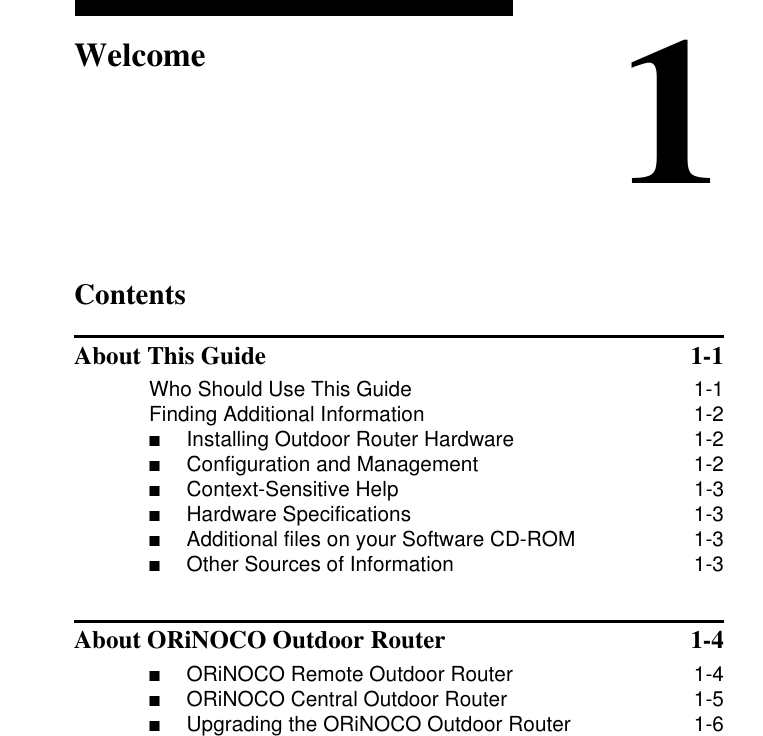 Contents1WelcomeAbout This Guide  1-1Who Should Use This Guide 1-1Finding Additional Information 1-2■Installing Outdoor Router Hardware  1-2■Configuration and Management  1-2■Context-Sensitive Help  1-3■Hardware Specifications  1-3■Additional files on your Software CD-ROM  1-3■Other Sources of Information  1-3About ORiNOCO Outdoor Router  1-4■ORiNOCO Remote Outdoor Router  1-4■ORiNOCO Central Outdoor Router  1-5■Upgrading the ORiNOCO Outdoor Router  1-6