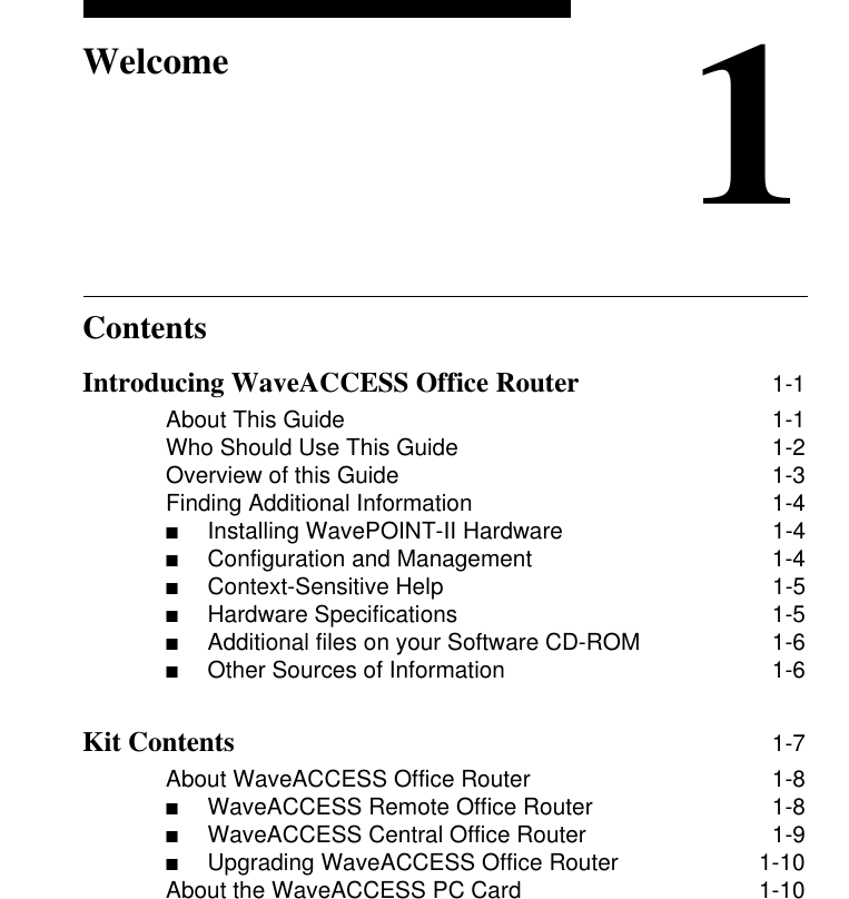 Contents1WelcomeIntroducing WaveACCESS Office Router 1-1About This Guide 1-1Who Should Use This Guide 1-2Overview of this Guide 1-3Finding Additional Information 1-4■Installing WavePOINT-II Hardware  1-4■Configuration and Management  1-4■Context-Sensitive Help  1-5■Hardware Specifications  1-5■Additional files on your Software CD-ROM  1-6■Other Sources of Information  1-6Kit Contents 1-7About WaveACCESS Office Router 1-8■WaveACCESS Remote Office Router  1-8■WaveACCESS Central Office Router  1-9■Upgrading WaveACCESS Office Router  1-10About the WaveACCESS PC Card 1-10