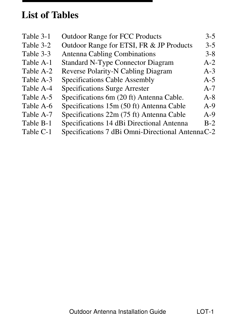Outdoor Antenna Installation Guide LOT-1Table 3-1 Outdoor Range for FCC Products 3-5Table 3-2 Outdoor Range for ETSI, FR &amp; JP Products 3-5Table 3-3 Antenna Cabling Combinations 3-8Table A-1 Standard N-Type Connector Diagram A-2Table A-2 Reverse Polarity-N Cabling Diagram  A-3Table A-3 Specifications Cable Assembly  A-5Table A-4 Specifications Surge Arrester A-7Table A-5 Specifications 6m (20 ft) Antenna Cable. A-8Table A-6 Specifications 15m (50 ft) Antenna Cable A-9Table A-7 Specifications 22m (75 ft) Antenna Cable A-9Table B-1 Specifications 14 dBi Directional Antenna B-2Table C-1 Specifications 7 dBi Omni-Directional AntennaC-2List of Tables