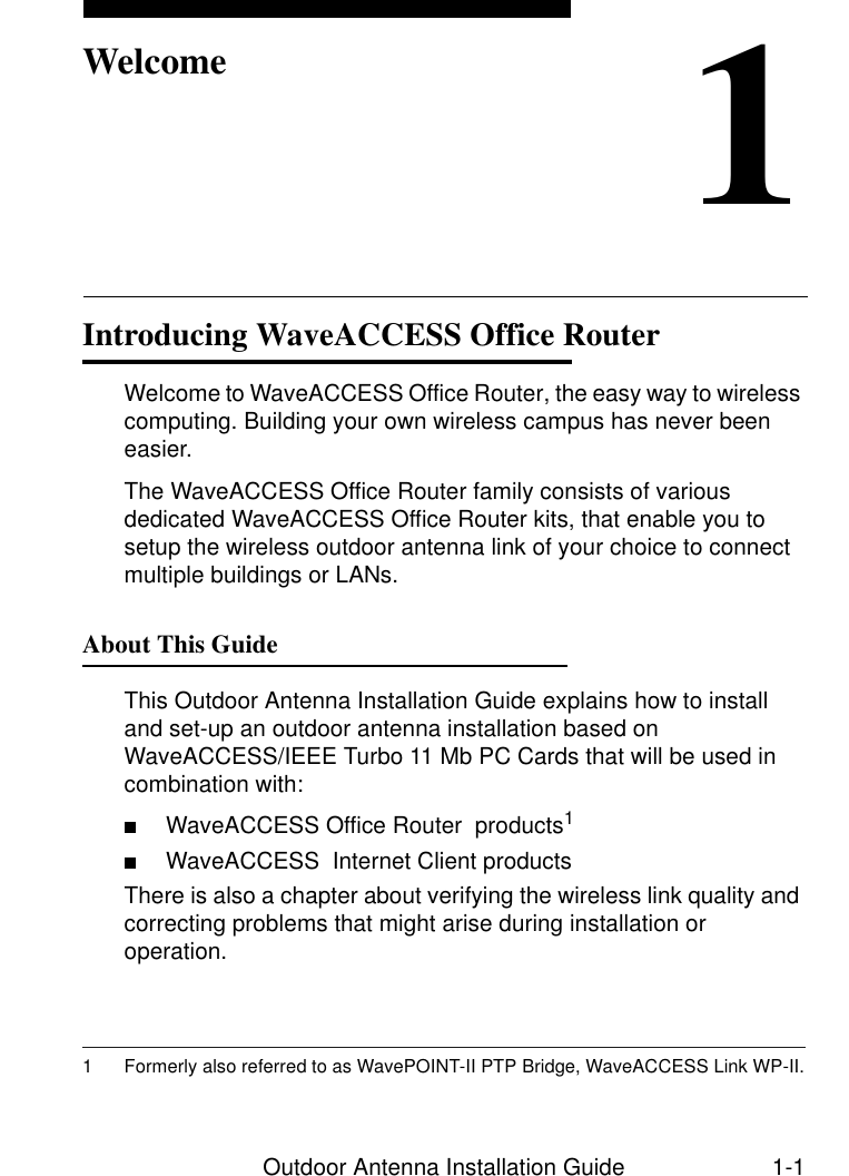 Outdoor Antenna Installation Guide 1-11WelcomeIntroducing WaveACCESS Office Router 1Welcome to WaveACCESS Office Router, the easy way to wireless computing. Building your own wireless campus has never been easier.The WaveACCESS Office Router family consists of various dedicated WaveACCESS Office Router kits, that enable you to setup the wireless outdoor antenna link of your choice to connect multiple buildings or LANs.About This Guide 1This Outdoor Antenna Installation Guide explains how to install and set-up an outdoor antenna installation based on WaveACCESS/IEEE Turbo 11 Mb PC Cards that will be used in combination with:■WaveACCESS Office Router  products1■WaveACCESS  Internet Client productsThere is also a chapter about verifying the wireless link quality and correcting problems that might arise during installation or operation.1 Formerly also referred to as WavePOINT-II PTP Bridge, WaveACCESS Link WP-II.