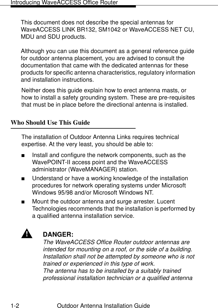 Introducing WaveACCESS Office Router1-2 Outdoor Antenna Installation GuideThis document does not describe the special antennas for WaveACCESS LINK BR132, SM1042 or WaveACCESS NET CU, MDU and SDU products.Although you can use this document as a general reference guide for outdoor antenna placement, you are advised to consult the documentation that came with the dedicated antennas for these products for specific antenna characteristics, regulatory information and installation instructions.Neither does this guide explain how to erect antenna masts, or how to install a safety grounding system. These are pre-requisites that must be in place before the directional antenna is installed.Who Should Use This Guide 1The installation of Outdoor Antenna Links requires technical expertise. At the very least, you should be able to:■Install and configure the network components, such as the WavePOINT-II access point and the WaveACCESS administrator (WaveMANAGER) station.■Understand or have a working knowledge of the installation procedures for network operating systems under Microsoft Windows 95/98 and/or Microsoft Windows NT.■Mount the outdoor antenna and surge arrester. Lucent Technologies recommends that the installation is performed by a qualified antenna installation service.!DANGER:The WaveACCESS Office Router outdoor antennas are intended for mounting on a roof, or the side of a building. Installation shall not be attempted by someone who is not trained or experienced in this type of work.The antenna has to be installed by a suitably trained professional installation technician or a qualified antenna 