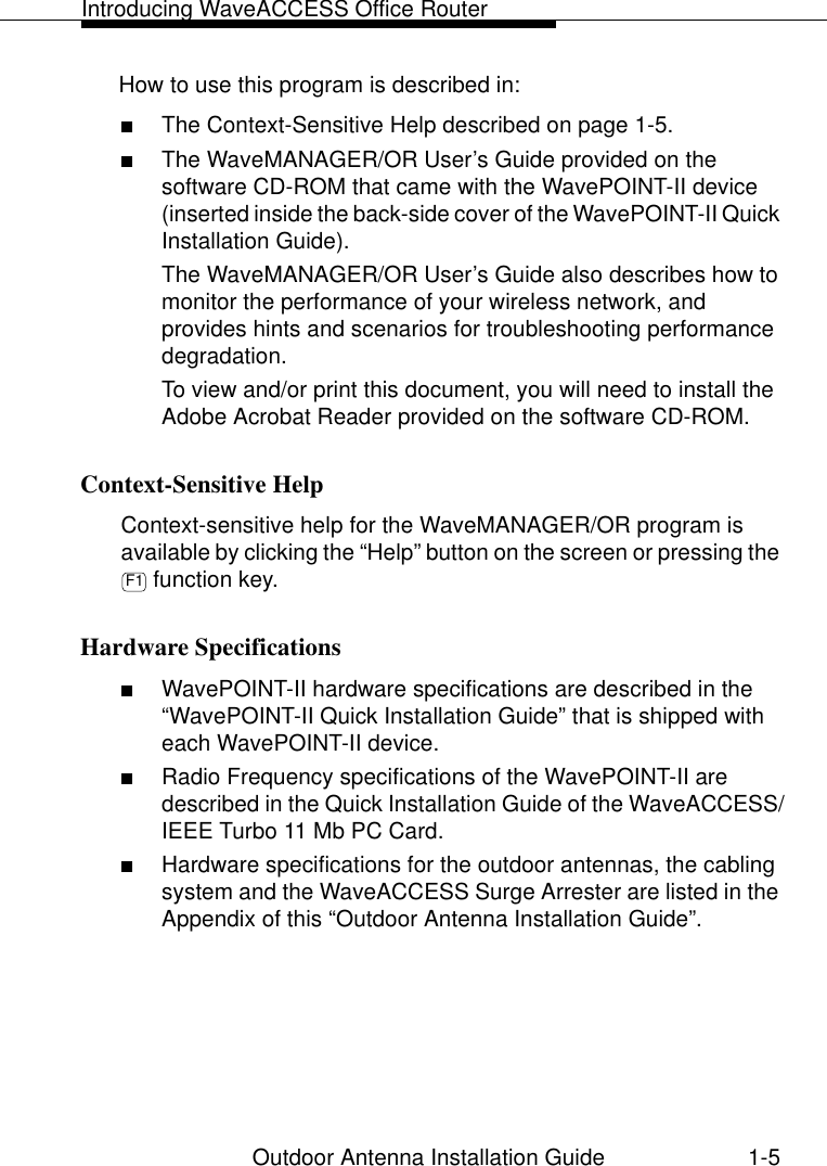 Introducing WaveACCESS Office RouterOutdoor Antenna Installation Guide 1-5How to use this program is described in:■The Context-Sensitive Help described on page 1-5.■The WaveMANAGER/OR User’s Guide provided on the software CD-ROM that came with the WavePOINT-II device (inserted inside the back-side cover of the WavePOINT-II Quick Installation Guide).The WaveMANAGER/OR User’s Guide also describes how to monitor the performance of your wireless network, and provides hints and scenarios for troubleshooting performance degradation.To view and/or print this document, you will need to install the Adobe Acrobat Reader provided on the software CD-ROM.Context-Sensitive Help 1Context-sensitive help for the WaveMANAGER/OR program is available by clicking the “Help” button on the screen or pressing the  function key. Hardware Specifications 1■WavePOINT-II hardware specifications are described in the “WavePOINT-II Quick Installation Guide” that is shipped with each WavePOINT-II device.■Radio Frequency specifications of the WavePOINT-II are described in the Quick Installation Guide of the WaveACCESS/IEEE Turbo 11 Mb PC Card. ■Hardware specifications for the outdoor antennas, the cabling system and the WaveACCESS Surge Arrester are listed in the Appendix of this “Outdoor Antenna Installation Guide”.F1