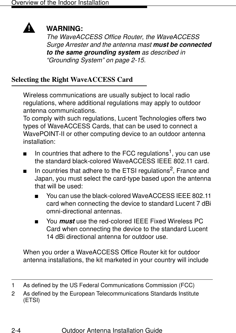 Overview of the Indoor Installation2-4 Outdoor Antenna Installation Guide!WARNING:The WaveACCESS Office Router, the WaveACCESS Surge Arrester and the antenna mast must be connected to the same grounding system as described in “Grounding System” on page 2-15.Selecting the Right WaveACCESS Card  2Wireless communications are usually subject to local radio regulations, where additional regulations may apply to outdoor antenna communications. To comply with such regulations, Lucent Technologies offers two types of WaveACCESS Cards, that can be used to connect a WavePOINT-II or other computing device to an outdoor antenna installation:■In countries that adhere to the FCC regulations1, you can use the standard black-colored WaveACCESS IEEE 802.11 card.■In countries that adhere to the ETSI regulations2, France and Japan, you must select the card-type based upon the antenna that will be used:■You can use the black-colored WaveACCESS IEEE 802.11 card when connecting the device to standard Lucent 7 dBi omni-directional antennas. ■You must use the red-colored IEEE Fixed Wireless PC Card when connecting the device to the standard Lucent 14 dBi directional antenna for outdoor use.When you order a WaveACCESS Office Router kit for outdoor antenna installations, the kit marketed in your country will include 1 As defined by the US Federal Communications Commission (FCC)2 As defined by the European Telecommunications Standards Institute (ETSI)