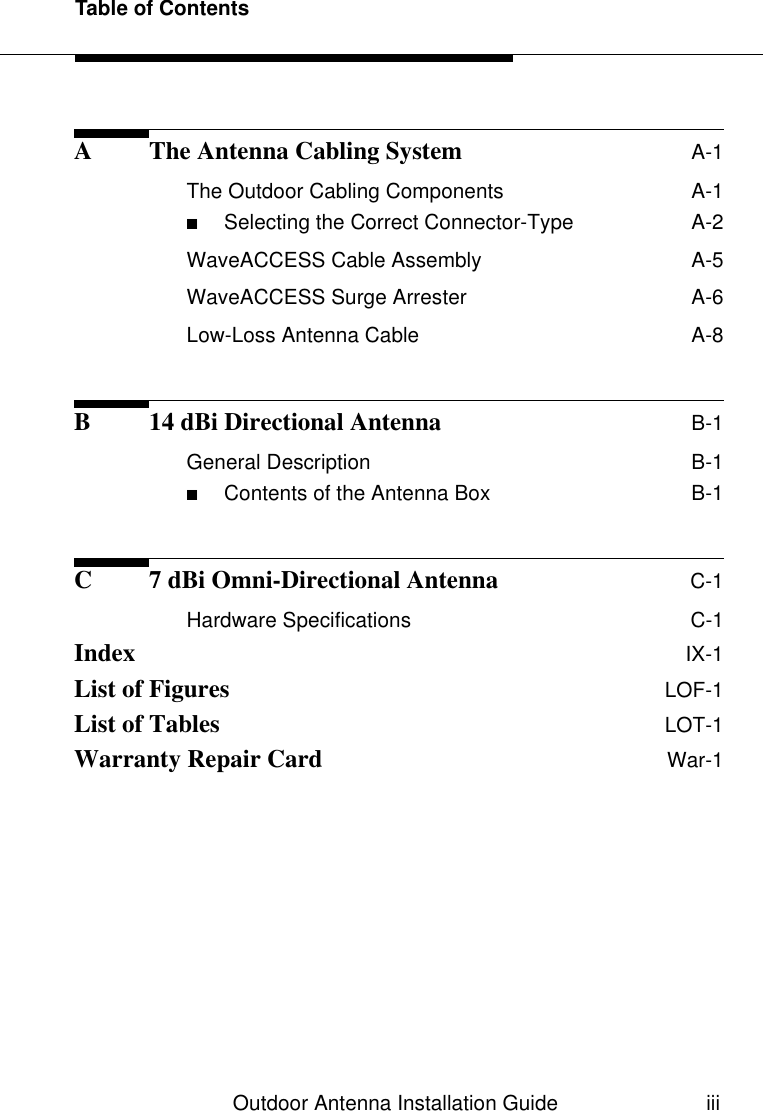 Table of ContentsOutdoor Antenna Installation Guide iiiA The Antenna Cabling System A-1The Outdoor Cabling Components  A-1■Selecting the Correct Connector-Type  A-2WaveACCESS Cable Assembly  A-5WaveACCESS Surge Arrester  A-6Low-Loss Antenna Cable  A-8B 14 dBi Directional Antenna B-1General Description  B-1■Contents of the Antenna Box  B-1C 7 dBi Omni-Directional Antenna C-1Hardware Specifications  C-1Index IX-1List of Figures LOF-1List of Tables LOT-1Warranty Repair Card War-1