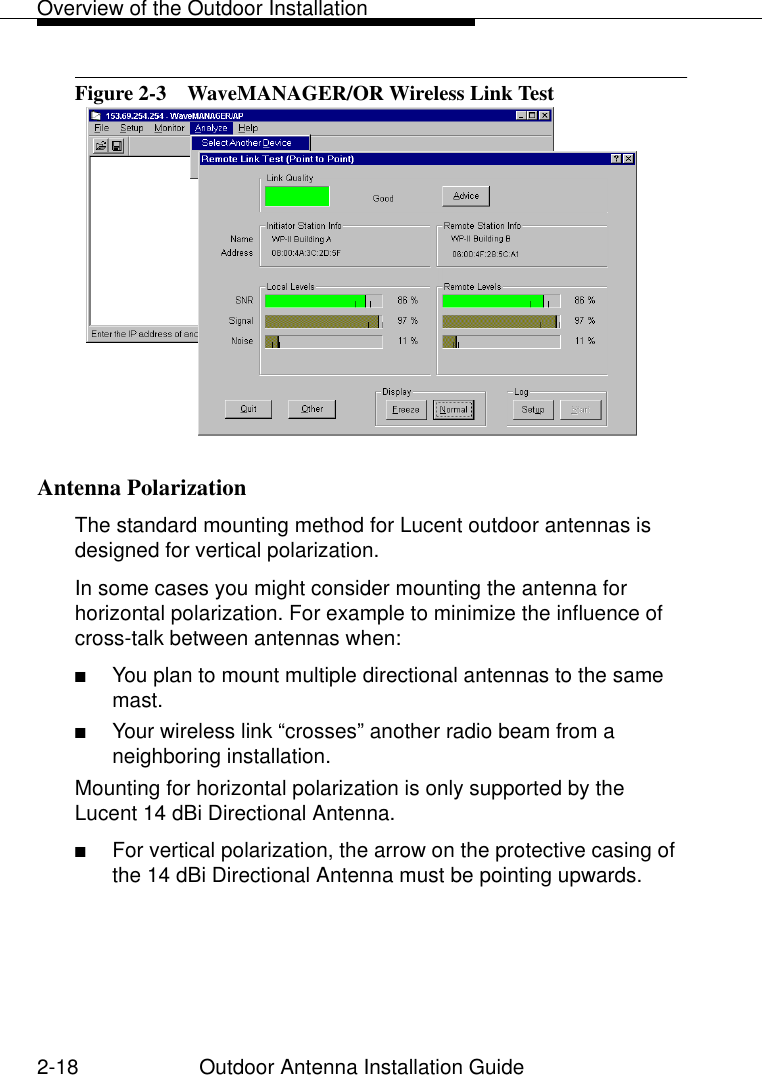 Overview of the Outdoor Installation2-18 Outdoor Antenna Installation GuideFigure 2-3  WaveMANAGER/OR Wireless Link TestAntenna Polarization 2The standard mounting method for Lucent outdoor antennas is designed for vertical polarization. In some cases you might consider mounting the antenna for horizontal polarization. For example to minimize the influence of cross-talk between antennas when:■You plan to mount multiple directional antennas to the same mast. ■Your wireless link “crosses” another radio beam from a neighboring installation.Mounting for horizontal polarization is only supported by the Lucent 14 dBi Directional Antenna. ■For vertical polarization, the arrow on the protective casing of the 14 dBi Directional Antenna must be pointing upwards.