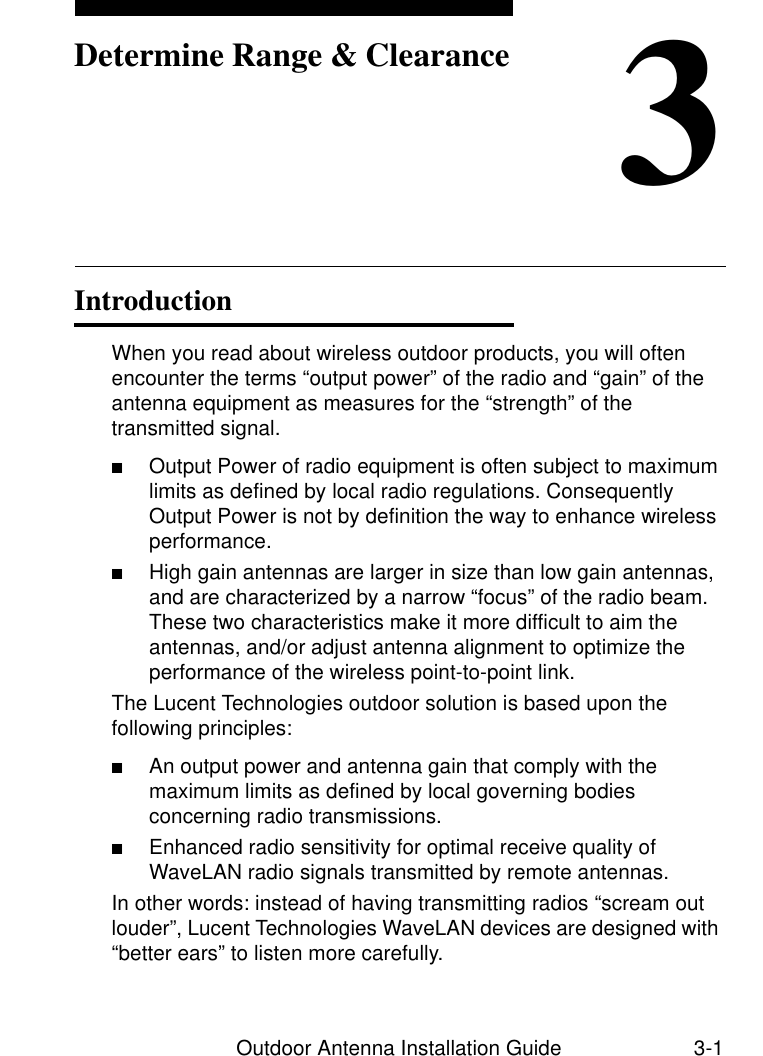 Outdoor Antenna Installation Guide 3-13Determine Range &amp; ClearanceIntroduction 3When you read about wireless outdoor products, you will often encounter the terms “output power” of the radio and “gain” of the antenna equipment as measures for the “strength” of the transmitted signal. ■Output Power of radio equipment is often subject to maximum limits as defined by local radio regulations. Consequently Output Power is not by definition the way to enhance wireless performance.■High gain antennas are larger in size than low gain antennas, and are characterized by a narrow “focus” of the radio beam. These two characteristics make it more difficult to aim the antennas, and/or adjust antenna alignment to optimize the performance of the wireless point-to-point link.The Lucent Technologies outdoor solution is based upon the following principles:■An output power and antenna gain that comply with the maximum limits as defined by local governing bodies concerning radio transmissions.■Enhanced radio sensitivity for optimal receive quality of WaveLAN radio signals transmitted by remote antennas.In other words: instead of having transmitting radios “scream out louder”, Lucent Technologies WaveLAN devices are designed with “better ears” to listen more carefully. 