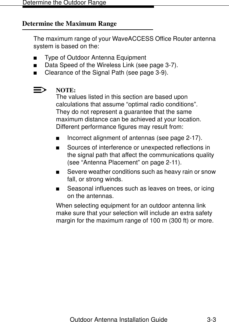 Determine the Outdoor RangeOutdoor Antenna Installation Guide 3-3Determine the Maximum Range 3The maximum range of your WaveACCESS Office Router antenna system is based on the:■Type of Outdoor Antenna Equipment■Data Speed of the Wireless Link (see page 3-7).■Clearance of the Signal Path (see page 3-9). NOTE:The values listed in this section are based upon calculations that assume “optimal radio conditions”. They do not represent a guarantee that the same maximum distance can be achieved at your location. Different performance figures may result from: ■Incorrect alignment of antennas (see page 2-17).■Sources of interference or unexpected reflections in the signal path that affect the communications quality (see “Antenna Placement” on page 2-11).■Severe weather conditions such as heavy rain or snow fall, or strong winds.■Seasonal influences such as leaves on trees, or icing on the antennas.When selecting equipment for an outdoor antenna link make sure that your selection will include an extra safety margin for the maximum range of 100 m (300 ft) or more.