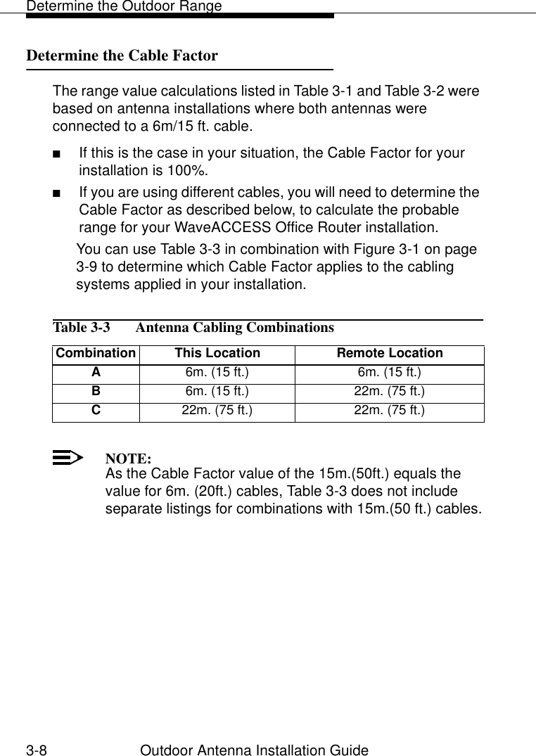 Determine the Outdoor Range3-8 Outdoor Antenna Installation GuideDetermine the Cable Factor 3The range value calculations listed in Table 3-1 and Table 3-2 were based on antenna installations where both antennas were connected to a 6m/15 ft. cable. ■If this is the case in your situation, the Cable Factor for your installation is 100%.■If you are using different cables, you will need to determine the Cable Factor as described below, to calculate the probable range for your WaveACCESS Office Router installation.You can use Table 3-3 in combination with Figure 3-1 on page 3-9 to determine which Cable Factor applies to the cabling systems applied in your installation. NOTE:As the Cable Factor value of the 15m.(50ft.) equals the value for 6m. (20ft.) cables, Table 3-3 does not include separate listings for combinations with 15m.(50 ft.) cables.Table 3-3   Antenna Cabling CombinationsCombination  This Location Remote LocationA6m. (15 ft.) 6m. (15 ft.)B6m. (15 ft.) 22m. (75 ft.)C22m. (75 ft.) 22m. (75 ft.)