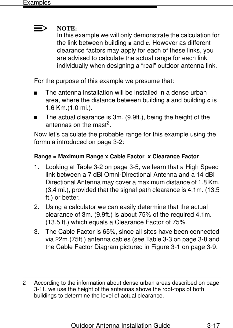 ExamplesOutdoor Antenna Installation Guide 3-17NOTE:In this example we will only demonstrate the calculation for the link between building a and c. However as different clearance factors may apply for each of these links, you are advised to calculate the actual range for each link individually when designing a “real” outdoor antenna link.For the purpose of this example we presume that:■The antenna installation will be installed in a dense urban area, where the distance between building a and building c is 1.6 Km.(1.0 mi.). ■The actual clearance is 3m. (9.9ft.), being the height of the antennas on the mast2.Now let’s calculate the probable range for this example using the formula introduced on page 3-2:Range = Maximum Range x Cable Factor  x Clearance Factor 1. Looking at Table 3-2 on page 3-5, we learn that a High Speed link between a 7 dBi Omni-Directional Antenna and a 14 dBi Directional Antenna may cover a maximum distance of 1.8 Km. (3.4 mi.), provided that the signal path clearance is 4.1m. (13.5 ft.) or better.2. Using a calculator we can easily determine that the actual clearance of 3m. (9.9ft.) is about 75% of the required 4.1m. (13.5 ft.) which equals a Clearance Factor of 75%.3. The Cable Factor is 65%, since all sites have been connected via 22m.(75ft.) antenna cables (see Table 3-3 on page 3-8 and the Cable Factor Diagram pictured in Figure 3-1 on page 3-9.2 According to the information about dense urban areas described on page 3-11, we use the height of the antennas above the roof-tops of both buildings to determine the level of actual clearance.