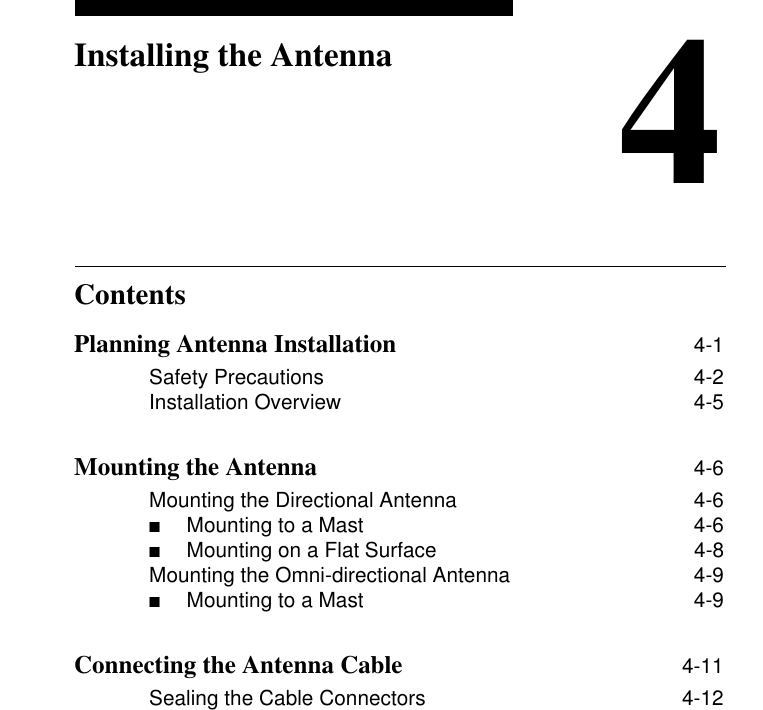 Contents4Installing the AntennaPlanning Antenna Installation 4-1Safety Precautions 4-2Installation Overview 4-5Mounting the Antenna 4-6Mounting the Directional Antenna 4-6■Mounting to a Mast  4-6■Mounting on a Flat Surface  4-8Mounting the Omni-directional Antenna 4-9■Mounting to a Mast  4-9Connecting the Antenna Cable 4-11Sealing the Cable Connectors 4-12