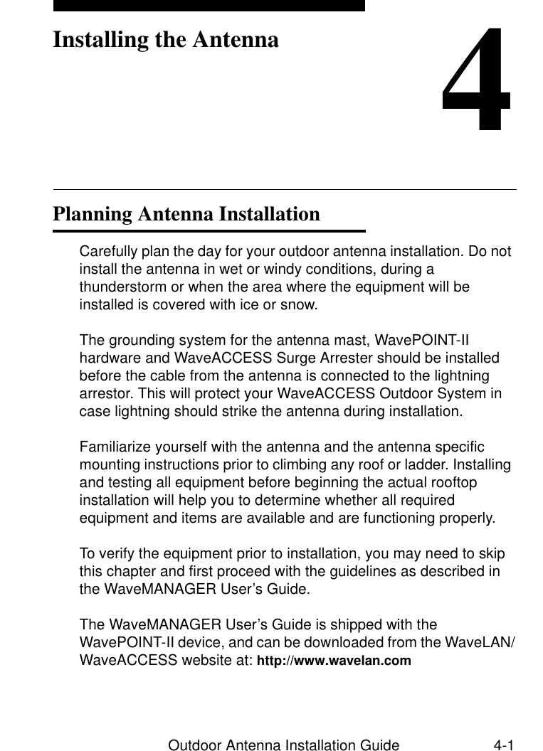 Outdoor Antenna Installation Guide 4-14Installing the AntennaPlanning Antenna Installation 4Carefully plan the day for your outdoor antenna installation. Do not install the antenna in wet or windy conditions, during a thunderstorm or when the area where the equipment will be installed is covered with ice or snow.The grounding system for the antenna mast, WavePOINT-II hardware and WaveACCESS Surge Arrester should be installed before the cable from the antenna is connected to the lightning arrestor. This will protect your WaveACCESS Outdoor System in case lightning should strike the antenna during installation.Familiarize yourself with the antenna and the antenna specific mounting instructions prior to climbing any roof or ladder. Installing and testing all equipment before beginning the actual rooftop installation will help you to determine whether all required equipment and items are available and are functioning properly. To verify the equipment prior to installation, you may need to skip this chapter and first proceed with the guidelines as described in the WaveMANAGER User’s Guide. The WaveMANAGER User’s Guide is shipped with the WavePOINT-II device, and can be downloaded from the WaveLAN/WaveACCESS website at: http://www.wavelan.com