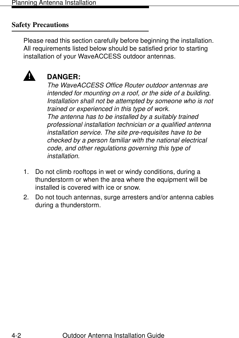 Planning Antenna Installation4-2 Outdoor Antenna Installation GuideSafety Precautions 4Please read this section carefully before beginning the installation. All requirements listed below should be satisfied prior to starting installation of your WaveACCESS outdoor antennas.!DANGER:The WaveACCESS Office Router outdoor antennas are intended for mounting on a roof, or the side of a building. Installation shall not be attempted by someone who is not trained or experienced in this type of work.The antenna has to be installed by a suitably trained professional installation technician or a qualified antenna installation service. The site pre-requisites have to be checked by a person familiar with the national electrical code, and other regulations governing this type of installation.1. Do not climb rooftops in wet or windy conditions, during a thunderstorm or when the area where the equipment will be installed is covered with ice or snow.2. Do not touch antennas, surge arresters and/or antenna cables during a thunderstorm. 