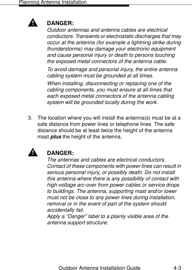 Planning Antenna InstallationOutdoor Antenna Installation Guide 4-3!DANGER:Outdoor antennas and antenna cables are electrical conductors. Transients or electrostatic discharges that may occur at the antenna (for example a lightning strike during thunderstorms) may damage your electronic equipment and cause personal injury or death to persons touching the exposed metal connectors of the antenna cable.To avoid damage and personal injury, the entire antenna cabling system must be grounded at all times. When installing, disconnecting or replacing one of the cabling components, you must ensure at all times that each exposed metal connectors of the antenna cabling system will be grounded locally during the work. 3. The location where you will install the antenna(s) must be at a safe distance from power lines or telephone lines. The safe distance should be at least twice the height of the antenna mast plus the height of the antenna.!DANGER:The antennas and cables are electrical conductors. Contact of these components with power lines can result in serious personal injury, or possibly death. Do not install this antenna where there is any possibility of contact with high-voltage arc-over from power cables or service drops to buildings. The antenna, supporting mast and/or tower must not be close to any power lines during installation, removal or in the event of part of the system should accidentally fail.Apply a “Danger” label to a plainly visible area of the antenna support structure.