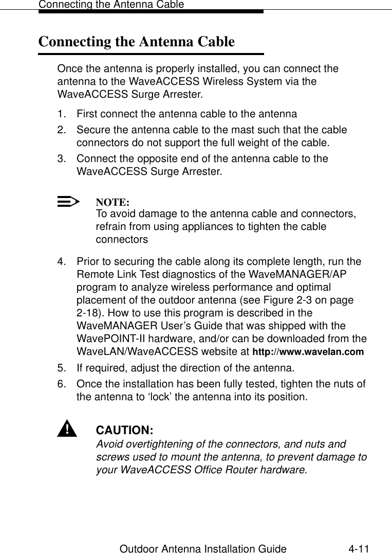 Connecting the Antenna CableOutdoor Antenna Installation Guide 4-11Connecting the Antenna Cable 4Once the antenna is properly installed, you can connect the antenna to the WaveACCESS Wireless System via the WaveACCESS Surge Arrester.1. First connect the antenna cable to the antenna2. Secure the antenna cable to the mast such that the cable connectors do not support the full weight of the cable.3. Connect the opposite end of the antenna cable to the WaveACCESS Surge Arrester.NOTE:To avoid damage to the antenna cable and connectors, refrain from using appliances to tighten the cable connectors4. Prior to securing the cable along its complete length, run the Remote Link Test diagnostics of the WaveMANAGER/AP program to analyze wireless performance and optimal placement of the outdoor antenna (see Figure 2-3 on page 2-18). How to use this program is described in the WaveMANAGER User’s Guide that was shipped with the WavePOINT-II hardware, and/or can be downloaded from the WaveLAN/WaveACCESS website at http://www.wavelan.com5. If required, adjust the direction of the antenna.6. Once the installation has been fully tested, tighten the nuts of the antenna to ‘lock’ the antenna into its position.!CAUTION:Avoid overtightening of the connectors, and nuts and screws used to mount the antenna, to prevent damage to your WaveACCESS Office Router hardware.