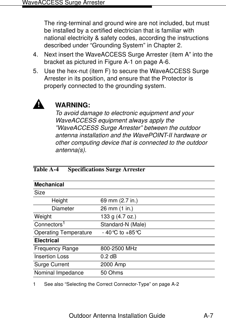 WaveACCESS Surge ArresterOutdoor Antenna Installation Guide A-7The ring-terminal and ground wire are not included, but must be installed by a certified electrician that is familiar with national electricity &amp; safety codes, according the instructions described under “Grounding System” in Chapter 2.4. Next insert the WaveACCESS Surge Arrester (item A” into the bracket as pictured in Figure A-1 on page A-6.5. Use the hex-nut (item F) to secure the WaveACCESS Surge Arrester in its position, and ensure that the Protector is properly connected to the grounding system. !WARNING:To avoid damage to electronic equipment and your WaveACCESS equipment always apply the ”WaveACCESS Surge Arrester” between the outdoor antenna installation and the WavePOINT-II hardware or other computing device that is connected to the outdoor antenna(s). Table A-4   Specifications Surge Arrester MechanicalSizeHeight 69 mm (2.7 in.)Diameter 26 mm (1 in.)Weight 133 g (4.7 oz.)Connectors11 See also “Selecting the Correct Connector-Type” on page A-2Standard-N (Male)Operating Temperature  - 40°C to +85°C ElectricalFrequency Range 800-2500 MHzInsertion Loss 0.2 dBSurge Current 2000 AmpNominal Impedance  50 Ohms