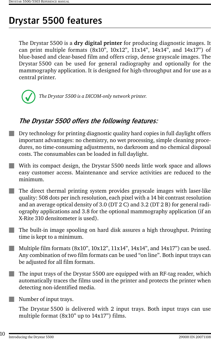 10 2900H EN 20071108Introducing the Drystar 5500DRYSTAR 5500/5503 REFERENCE MANUALDrystar 5500 featuresThe Drystar 5500 is a dry digital printer for producing diagnostic images. Itcan print multiple formats (8x10”, 10x12”, 11x14”, 14x14”, and 14x17”) ofblue-based and clear-based film and offers crisp, dense grayscale images. TheDrystar 5500 can be used for general radiography and optionally for themammography application. It is designed for high-throughput and for use as acentral printer.The Drystar 5500 offers the following features:QDry technology for printing diagnostic quality hard copies in full daylight offersimportant advantages: no chemistry, no wet processing, simple cleaning proce-dures, no time-consuming adjustments, no darkroom and no chemical disposalcosts. The consumables can be loaded in full daylight.QWith its compact design, the Drystar 5500 needs little work space and allowseasy customer access. Maintenance and service activities are reduced to theminimum.QThe direct thermal printing system provides grayscale images with laser-likequality: 508 dots per inch resolution, each pixel with a 14 bit contrast resolutionand an average optical density of 3.0 (DT 2 C) and 3.2 (DT 2 B) for general radi-ography applications and 3.8 for the optional mammography application (if anX-Rite 310 densitometer is used).QThe built-in image spooling on hard disk assures a high throughput. Printingtime is kept to a minimum.QMultiple film formats (8x10”, 10x12”, 11x14”, 14x14”, and 14x17”) can be used.Any combination of two film formats can be used “on line”. Both input trays canbe adjusted for all film formats.QThe input trays of the Drystar 5500 are equipped with an RF-tag reader, whichautomatically traces the films used in the printer and protects the printer whendetecting non-identified media.QNumber of input trays.The Drystar 5500 is delivered with 2 input trays. Both input trays can usemultiple format (8x10” up to 14x17”) films.The Drystar 5500 is a DICOM-only network printer.