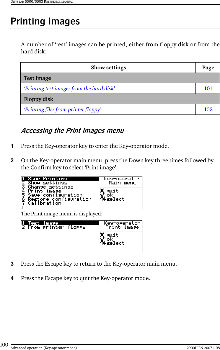 100 2900H EN 20071108Advanced operation (Key-operator mode)DRYSTAR 5500/5503 REFERENCE MANUALPrinting imagesA number of ‘test’ images can be printed, either from floppy disk or from thehard disk:Accessing the Print images menu1Press the Key-operator key to enter the Key-operator mode.2On the Key-operator main menu, press the Down key three times followed by the Confirm key to select ‘Print image’.The Print image menu is displayed:3Press the Escape key to return to the Key-operator main menu.4Press the Escape key to quit the Key-operator mode.Show settings PageTest image‘Printing test images from the hard disk’ 101Floppy disk‘Printing files from printer floppy’ 102