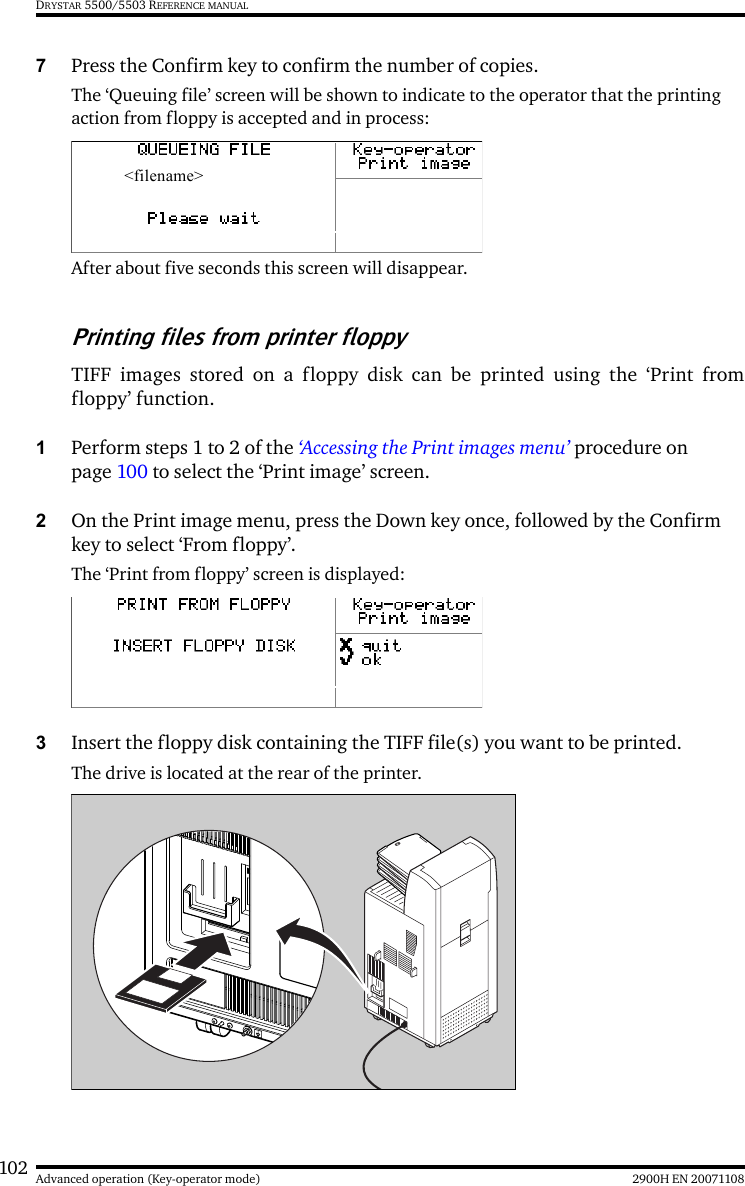 102 2900H EN 20071108Advanced operation (Key-operator mode)DRYSTAR 5500/5503 REFERENCE MANUAL7Press the Confirm key to confirm the number of copies.The ‘Queuing file’ screen will be shown to indicate to the operator that the printing action from floppy is accepted and in process:After about five seconds this screen will disappear.Printing files from printer floppyTIFF images stored on a floppy disk can be printed using the ‘Print fromfloppy’ function.1Perform steps 1 to 2 of the ‘Accessing the Print images menu’ procedure on page 100 to select the ‘Print image’ screen.2On the Print image menu, press the Down key once, followed by the Confirm key to select ‘From floppy’.The ‘Print from floppy’ screen is displayed:3Insert the floppy disk containing the TIFF file(s) you want to be printed.The drive is located at the rear of the printer.&lt;filename&gt;