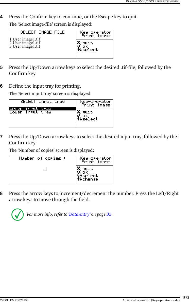 1032900H EN 20071108 Advanced operation (Key-operator mode)DRYSTAR 5500/5503 REFERENCE MANUAL4Press the Confirm key to continue, or the Escape key to quit.The ‘Select image-file’ screen is displayed:5Press the Up/Down arrow keys to select the desired .tif-file, followed by the Confirm key.6Define the input tray for printing.The ‘Select input tray’ screen is displayed:7Press the Up/Down arrow keys to select the desired input tray, followed by the Confirm key.The ‘Number of copies’ screen is displayed:8Press the arrow keys to increment/decrement the number. Press the Left/Right arrow keys to move through the field. For more info, refer to ‘Data entry’ on page 33.1 User image1.tif2 User image1.tif3 User image1.tif