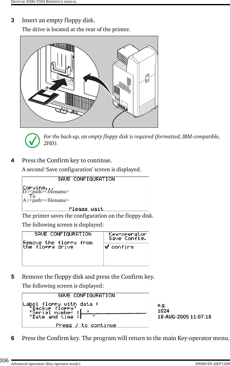 106 2900H EN 20071108Advanced operation (Key-operator mode)DRYSTAR 5500/5503 REFERENCE MANUAL3Insert an empty floppy disk.The drive is located at the rear of the printer.4Press the Confirm key to continue.A second ‘Save configuration’ screen is displayed.The printer saves the configuration on the floppy disk.The following screen is displayed:5Remove the floppy disk and press the Confirm key.The following screen is displayed:6Press the Confirm key. The program will return to the main Key-operator menu.For the back-up, an empty floppy disk is required (formatted, IBM-compatible, 2HD).D:/&lt;path&gt;&lt;filename&gt;A:/&lt;path&gt;&lt;filename&gt;e.g.102418-AUG-2005 11:07:18