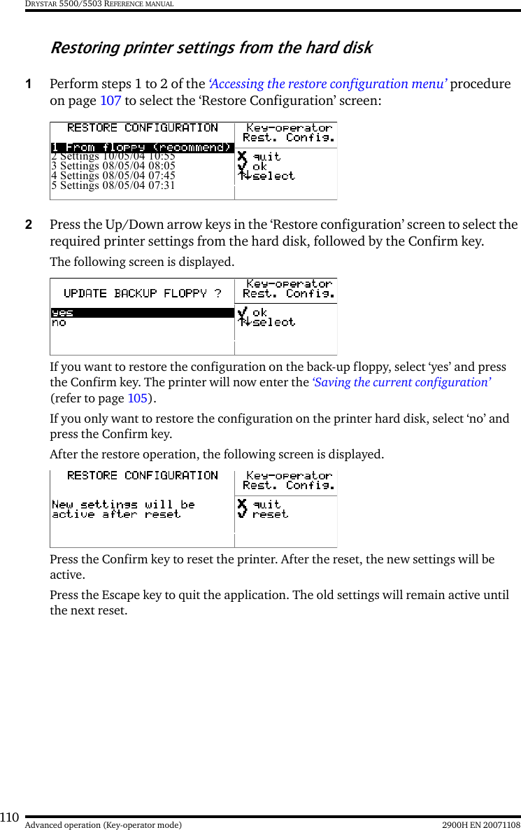 110 2900H EN 20071108Advanced operation (Key-operator mode)DRYSTAR 5500/5503 REFERENCE MANUALRestoring printer settings from the hard disk1Perform steps 1 to 2 of the ‘Accessing the restore configuration menu’ procedure on page 107 to select the ‘Restore Configuration’ screen:2Press the Up/Down arrow keys in the ‘Restore configuration’ screen to select the required printer settings from the hard disk, followed by the Confirm key.The following screen is displayed.If you want to restore the configuration on the back-up floppy, select ‘yes’ and press the Confirm key. The printer will now enter the ‘Saving the current configuration’ (refer to page 105).If you only want to restore the configuration on the printer hard disk, select ‘no’ and press the Confirm key.After the restore operation, the following screen is displayed.Press the Confirm key to reset the printer. After the reset, the new settings will be active.Press the Escape key to quit the application. The old settings will remain active until the next reset.2 Settings 10/05/04 10:553 Settings 08/05/04 08:054 Settings 08/05/04 07:455 Settings 08/05/04 07:31
