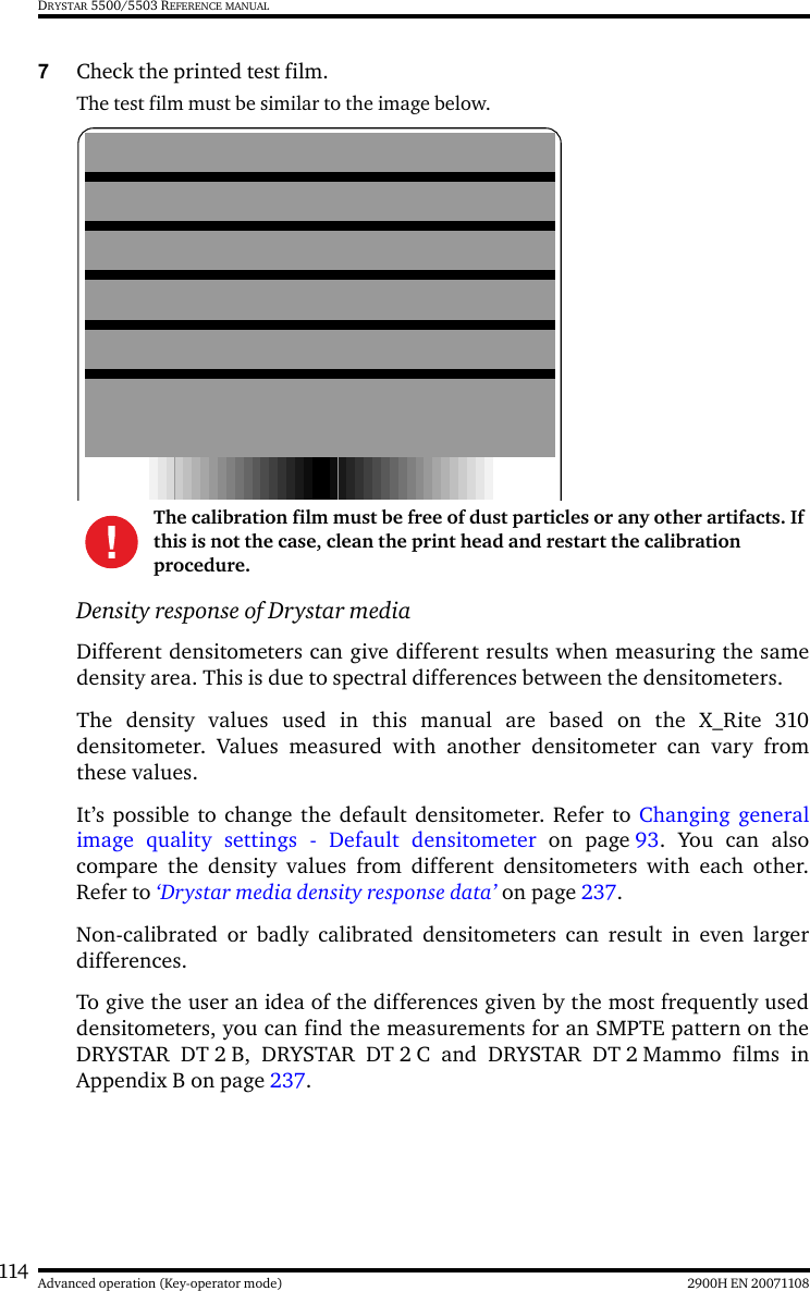 114 2900H EN 20071108Advanced operation (Key-operator mode)DRYSTAR 5500/5503 REFERENCE MANUAL7Check the printed test film.The test film must be similar to the image below.Density response of Drystar mediaDifferent densitometers can give different results when measuring the samedensity area. This is due to spectral differences between the densitometers.The density values used in this manual are based on the X_Rite 310densitometer. Values measured with another densitometer can vary fromthese values.It’s possible to change the default densitometer. Refer to Changing generalimage quality settings - Default densitometer on page 93. You can alsocompare the density values from different densitometers with each other.Refer to ‘Drystar media density response data’ on page 237.Non-calibrated or badly calibrated densitometers can result in even largerdifferences.To give the user an idea of the differences given by the most frequently useddensitometers, you can find the measurements for an SMPTE pattern on theDRYSTAR DT 2 B, DRYSTAR DT 2 C and DRYSTAR DT 2 Mammo films inAppendix B on page 237.The calibration film must be free of dust particles or any other artifacts. If this is not the case, clean the print head and restart the calibration procedure.